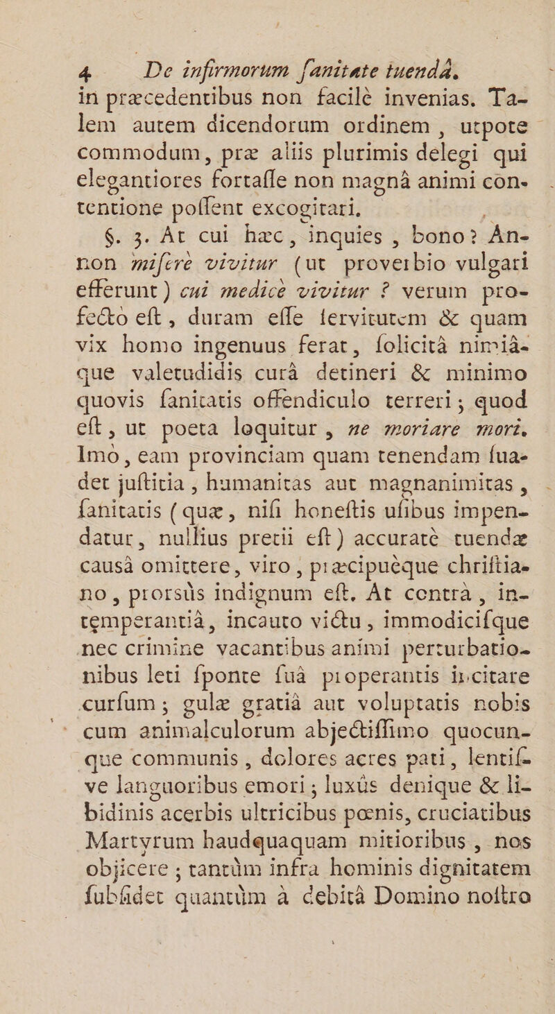 in præcedentibus non facilè invenias. Ta- lem autem dicendorum ordinem , utpote commodum, præ aliis plurimis delegi qui elegantiores fortafle non magnà animi con. tentione pollent excogirari. î $. 3. At cui hæc, inquies , bono? An- non wifére vivitur (ut proverbio vulgari efferunt) cui medice vivitur ? verum pro- feéto eft, duram efle ferviturem &amp; quam vix homo ingenuus ferat, folicità nimià- que valetudidis curà detineri &amp; minimo quovis fanicatis offendiculo terreri, quod eft, ut poeta loquitur , #e moriare mor. Imo, eam provinciam quam tenendam fua- det jufticia , humanitas aut magnanimitas, fanitatis (quæ, nifi honeftis ufibus impen- datur, nullius pretii eft) accuratè tuendæ causà omittere, viro, præcipuèque chriftia. no, prorsüs indionum eft. At contra, in- temperantià, incauto vitu , immodicifque nec crimine vacantibus animi perturbatio- nibus leti fponte fuà pioperantis ircitare curfum; gulæ gratià aut voluptatis nobis cum animalculorum abjectiffimo quocun- que communis , dolores acres pati, lentif- ve languoribus emori ; luxüs denique &amp; li- bidinis acerbis ultricibus pœnis, cruciatibus Martyrum haudquaquam mitioribus , nos objicere ; tantüm infra hominis dignitatem fubhdet quantim à debità Domino noltro