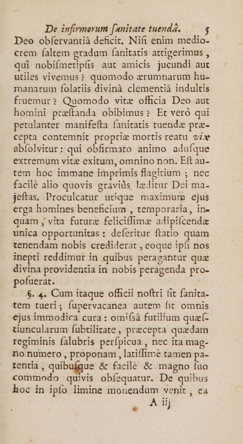 Deo obfervantià deficit. Nifi enim medio- crem faltem gradum fanitatis attigerimus , qui nobifmetiplis aut amicis jucundi aut utiles vivemus ? quomodo ærumnarum hu- manatum folatiis divinà clementià indulcis fruemur >? Quomodo vitæ ofhcia Deo aut homini præftanda obibimus? Er vero qui petulanter manifefta fanitatis tuendæ præ- cepta contemnit propriæ mortis reatu vi abfolvitur : qui obfirmato animo adufque extremum vitæ exitum, omnino non. Eft au- tem hoc immane imprimis flagitium ; nec facilè alio quovis graviüs Iædirur Dei ma- jeftas. Proculcatur urique maximum ejus erga homines beneficium , temporaria, ine quam ; vita futuræ feliciflimæ adipifcendæ unica opportunitas : deferitur flatio quam tenendam nobis crediderat , eoque ipf nos inepti reddimur in quibus peragantur quæ divina providentia in nobis peragenda pro. pofuerat. 6. 4. Cum itaque ofhcii noftri lit fanita- tem tueri; fupervacanea autem fit omnis ejus immodica cura : omifsä futilium quæf- tiuncularum fubtilitate, præcepta quædam regiminis falubris perfpicua , nec ita mag- no numero, proponam, latiffime tamen pa- tentia , quibufque &amp; facilè &amp; magno fua commodo quivis obfequatur. De quibus hoc in ip{o limine monendum venit, ea À ii)