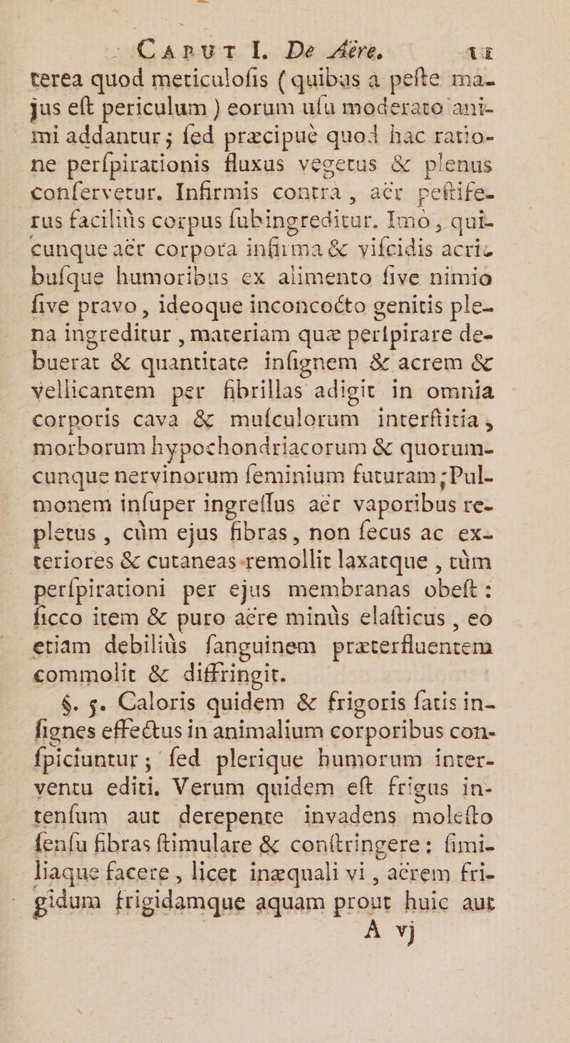 en : CaApuT I. De Aôre tE terea quod meticulofis (quibas a pefte ma. jus eft periculum ) eorum ufu moderato ani- mi addantur ; {ed præcipuë quoi hac ratio- ne perfpirationis fluxus vegerus & plenus confervetur. Infirmis contra, aër peftife. rus facilins corpus fubingreditur. Imo, qui- cunque aët corpora infirma & vifcidis acric bufque humoribus ex alimento five nimio five pravo , ideoque inconcoéto genitis ple. na ingreditur , materiam quæ per{pirare de- buerat & quantitate infignem & acrem & vellicantem per fhbrillas adigit in omnia corporis cava & mufculorum interfitia, morborum hypochondriacorum & quorum cunque nervinorum feminium futuram ;Pul- monem infuper ingreflus aër vaporibus re- pletus , cüm ejus fibras, non fecus ac ex- teriores & cutaneas-remollit laxatque , cûm perfpirationi per ejus membranas obeft : ficco item & puro aëre mins elafticus , eo etiam debiliüs fanguinem præterfluentem commolit & diffringit. $. s. Caloris quidem & frigoris faris in- fignes effeŒus in animalium corporibus con- fpiciuntur ; fed plerique hbumorum inter- ventu editi. Verum quidem eft frigus in- renfum aut derepente invadens molefto {enfu fibras ftimulare & conftringere : fimi- baque facere, licet inæquali vi, aërem fri. gidum frigidamque aquam prout huic aut | À v)j