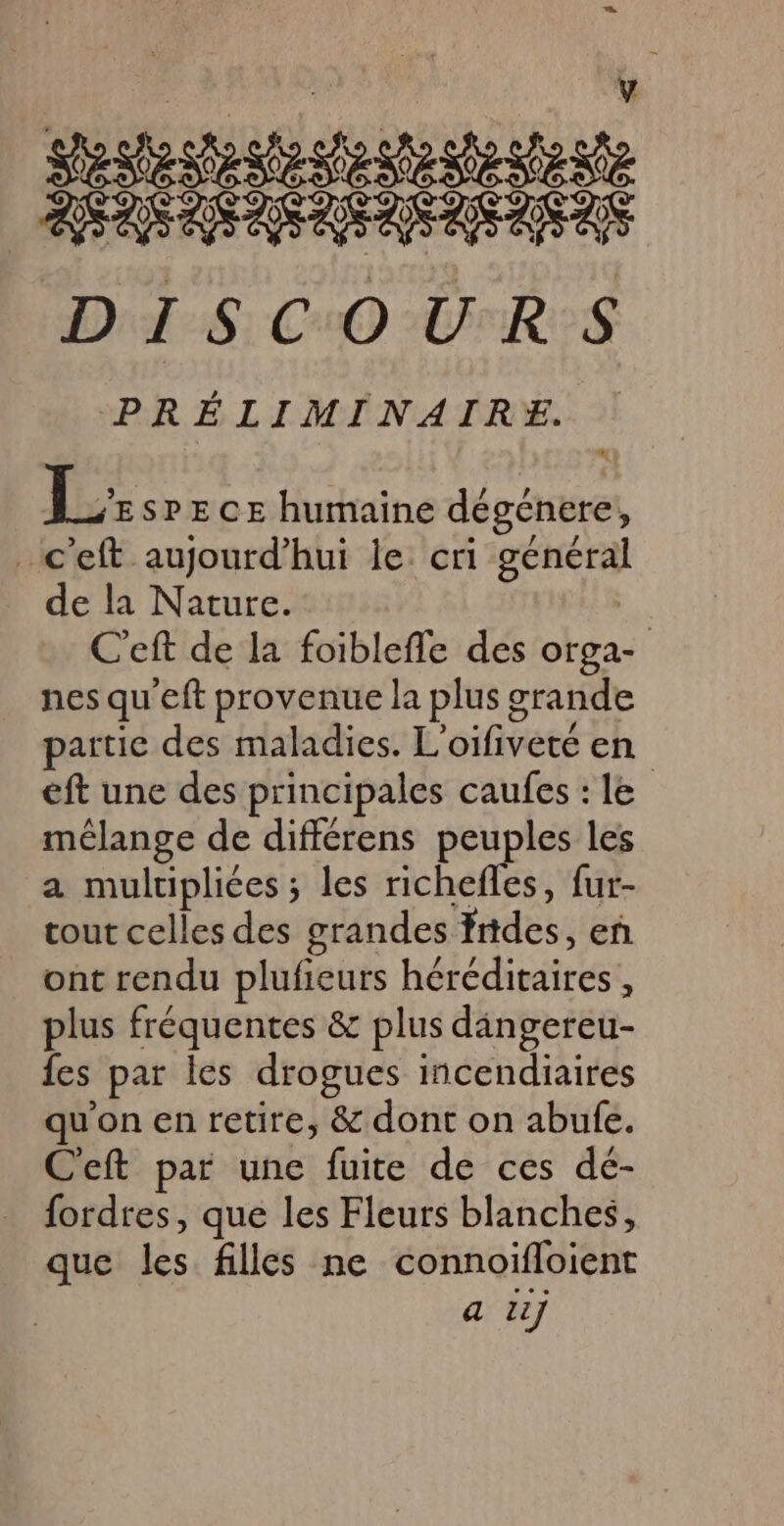 ) | y pad PA RE AE DISCOURS PRÉLIMINAIRE | Le sPECE humaine dégénere, _c'eft aujourd’hui le: cri général de la Nature. | C'eft de la foiblefle des orga- nes qu'eft provenue la plus grande partie des maladies. L'oifiveté en eft une des principales caufes : le mélange de différens peuples les a multiplices ; les richefles, fur- cout celles des grandes frides, eñ ont rendu plufieurs héréditaires , plus fréquentes &amp; plus dangereu- fes par les drogues incendiaires qu'on en retire, &amp; dont on abufe. Ceft par une fuite de ces dé- _ fordres, que les Fleurs blanches, que les filles ne connoifloient a Li]