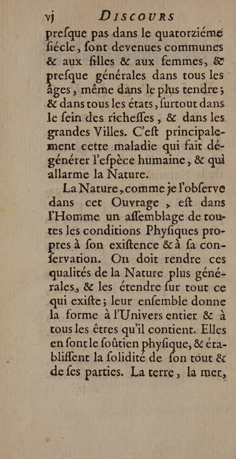 prefque pas dans le quatorzieme fiécle , font devenues communes & aux filles & aux femmes, & prefque générales dans tous les âges, même dans le plus tendre; & dans tous les états, furtout dans le fein des richefles , & dans les. grandes Villes. C’eft principale- ment cette maladie qui fait dé- générer l’efpèce humaine, & qui allarme la Nature. La Nature ,comme je l'obferve dans cet Ouvrage , eft dans l'Homme un aflemblage de tou- tes les conditions Phyfiques pro- pres à fon exiftence & à fa con- fervation. On doit rendre ces qualités de la Nature plus géné- rales, & les étendre fur tout ce qui exifte ; leur enfemble donne la forme à l'Univers entier & à tous les êtres qu'il contient. Elles en fontle foûtien phyfique, & éta- bliflent la folidité de fon tout & de fes parties. La terre, la mer,
