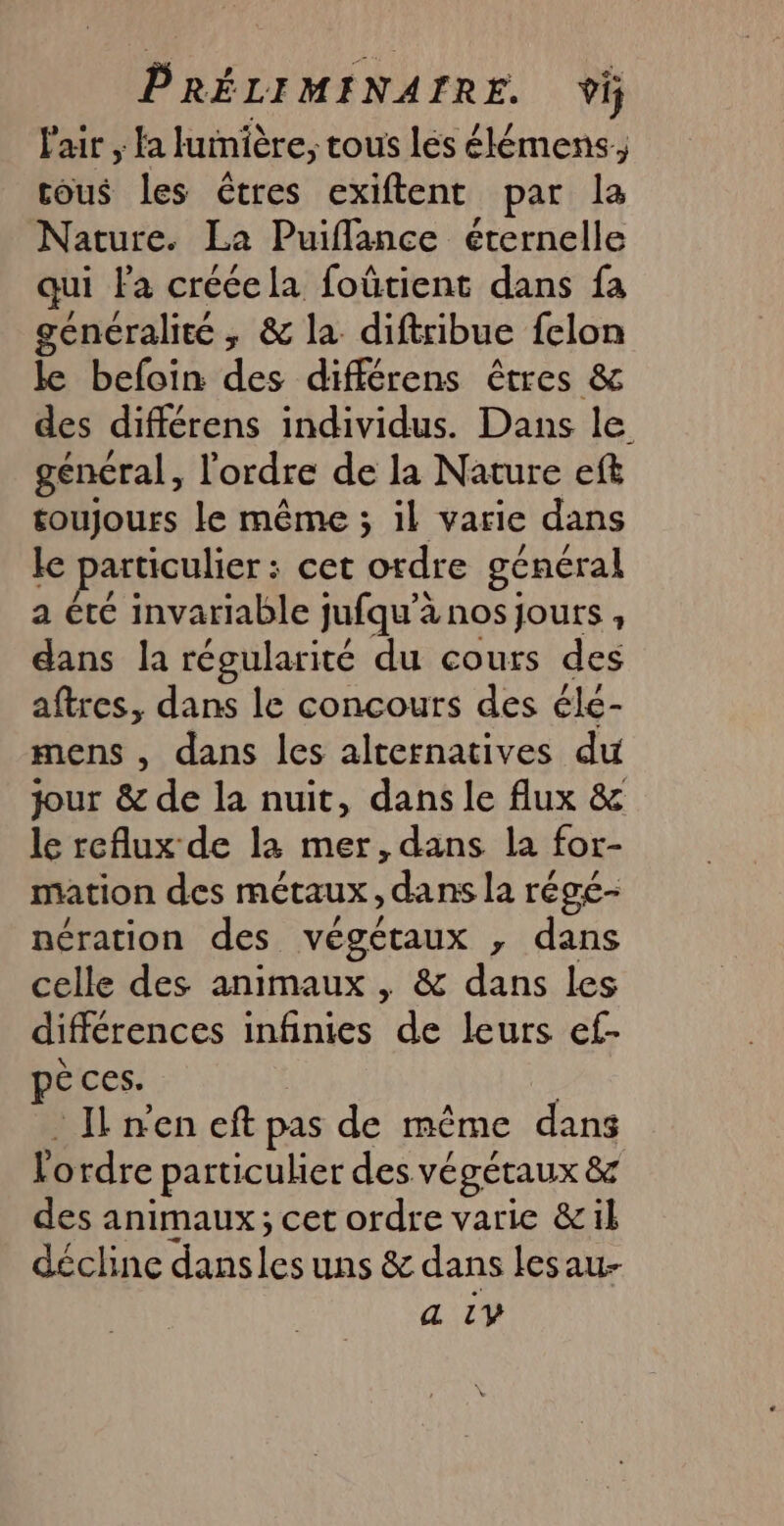 PRÉLIMINAIRE. Ÿi l'air , fa lumière, tous lés élémens, ous les êtres exiftent par la Nature. La Puiflance éternelle qui Fa crécela foûtient dans fa généralité; &amp; la diftribue felon le befoin des différens êtres &amp; des différens individus. Dans le général, l'ordre de la Nature eft toujours le même ; il varie dans le particulier : cet ordre général a été invariable jufqu’à nos jours , dans la régularité du cours des aftres, dans le concours des élé- mens , dans les alternatives du jour &amp; de la nuit, dans le flux &amp; le reflux de la mer,dans la for- mation des métaux, dans la régé- nération des végétaux ,; dans celle des animaux , &amp; dans les différences infinies de leurs ef- è ces. Il nen eft pas de même dans Vordre particulier des végétaux &amp; des animaux; cet ordre varie &amp;il décline dansles uns &amp; dans lesau- a LY