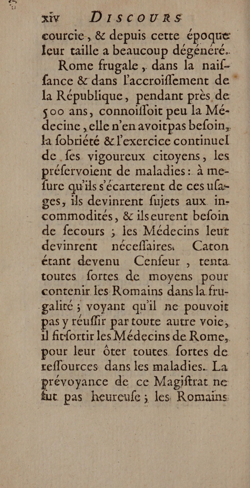 courcie , &amp; depuis cette époque Ieur taille à beaucoup dégeénére. Rome frugale , dans la naif- fance &amp; dans l'accroïflement de ” la République, pendant près de $00 ans, connoifloit peu La Mé- decine ,elle n’en avoitpas befoin, ha fobriété &amp; l'exercice continuel de .fes vigoureux cicoyens, les préfervoient de maladies: à me- fure qu'ils s'écarterent de ces ufa- ges, is devinrent fujets aux in- commodités, &amp; ilseurent befoin de fecours ; les Médecins leut devinrent néceflaires Caton étant devenu Cenfeur , tenta. toutes fortes de moyens pour contenir les Romains dans la fru- galiré ; voyant quil ne pouvoit pas y reufhr par toute autre voie, il fit{ortir les Médecins de Rome, pour leur Ôter toutes. fortes de reflources dans les maladies. La prévoyance de ce Magiftrat ne fut pas heureufe ; les Romains