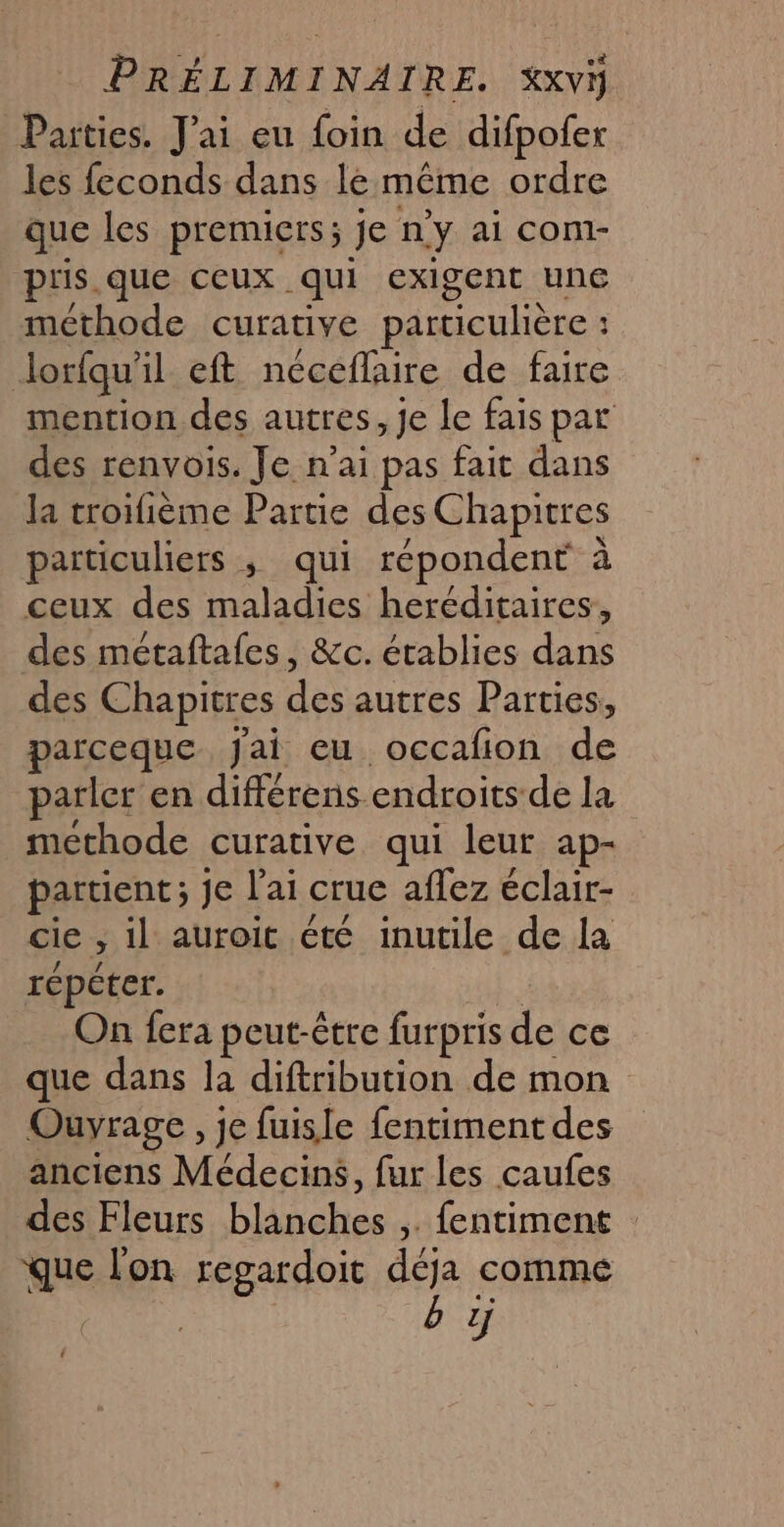 Parties. J'ai eu foin de difpofer les feconds dans le même ordre que les premiers; je n’y ai com- pris.que ceux qui exigent une méthode curative particulière : Jorfqu'il eft neceflaire de faire mention des autres, Je Le fais par des renvois. Je n’ai pas fait dans la troifième Partie des Chapitres particuliers ; qui répondent à ceux des maladies heréditaires, des métaftafes, &amp;c. établies dans des Chapitres des autres Parties, parceque Jai eu occafon de parler en différens endroits-de la methode curative qui leur ap- partient; je l'ai crue aflez éclair- cie , il auroit été inutile de la répéter. | On fera peut-être furpris de ce que dans la diftribution de mon Ouvrage , je fuisle fentiment des anciens Médecins, fur les caufes des Fleurs blanches ,. fentiment : que l'on regardoit déja comme b 1