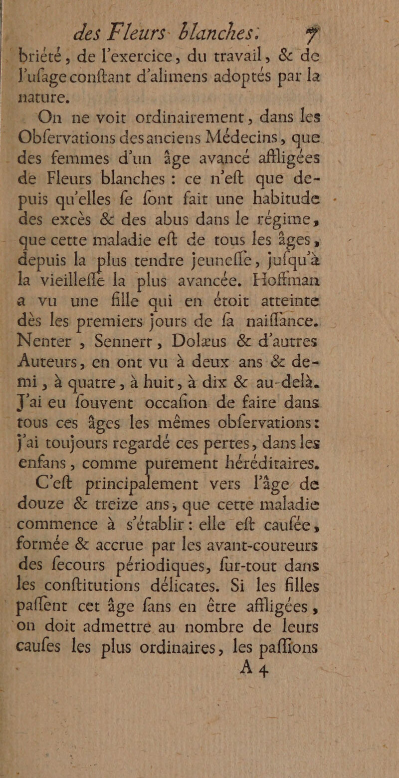 L ; ni Fleurs. Blanches. 1 &gt; nature. On ne voit ordinairement, dans les des femmes d'un Âge avancé afligées de Fleurs blanches : ce n'eft que de- puis qu'elles fe font fait une habitude des excès &amp; des abus dans le régime, que cette maladie eft de tous les âges, depuis la plus tendre jeunelle, jufqu'à la vieille la plus avancée. Hoffman a vu une fille qui en étoit atteinte dès les premiers jours de fa naiflance. Nenter , Sennerr, Dolæus &amp; d’autres Auteurs, en ont vu à deux ans &amp; de- mi , à quatre , à huit, à dix &amp; au-delà. J'ai eu fouvent occañon de faire dans j'ai toujours regardé ces pertes, dans les enfans , comme purement héréditaires. C'eft principalement vers l’âge de douze &amp; treize ans; que cette maladie formée &amp; accrue par les avant-coureurs des fecours périodiques, far-tout dans les conftitutions délicates. Si les filles /