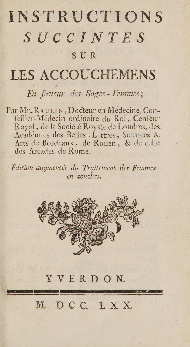 SLCEINTÉES SUR LES ACCOUCHEMENS En faveur des Sages- Femmess Par Mr.RauLiN, Docteur en Médecine, Con- feiller-Médecin ordinaire du Roi, Cenfeur Royal , de la Socicte Royale de Londres, des Académies des Belles - Lettres, Sciences &amp; Arts de Bordeaux, de Rouen, &amp; de celle des Arcades de Rome. VV DrOo NX BRUT E CCEX NM