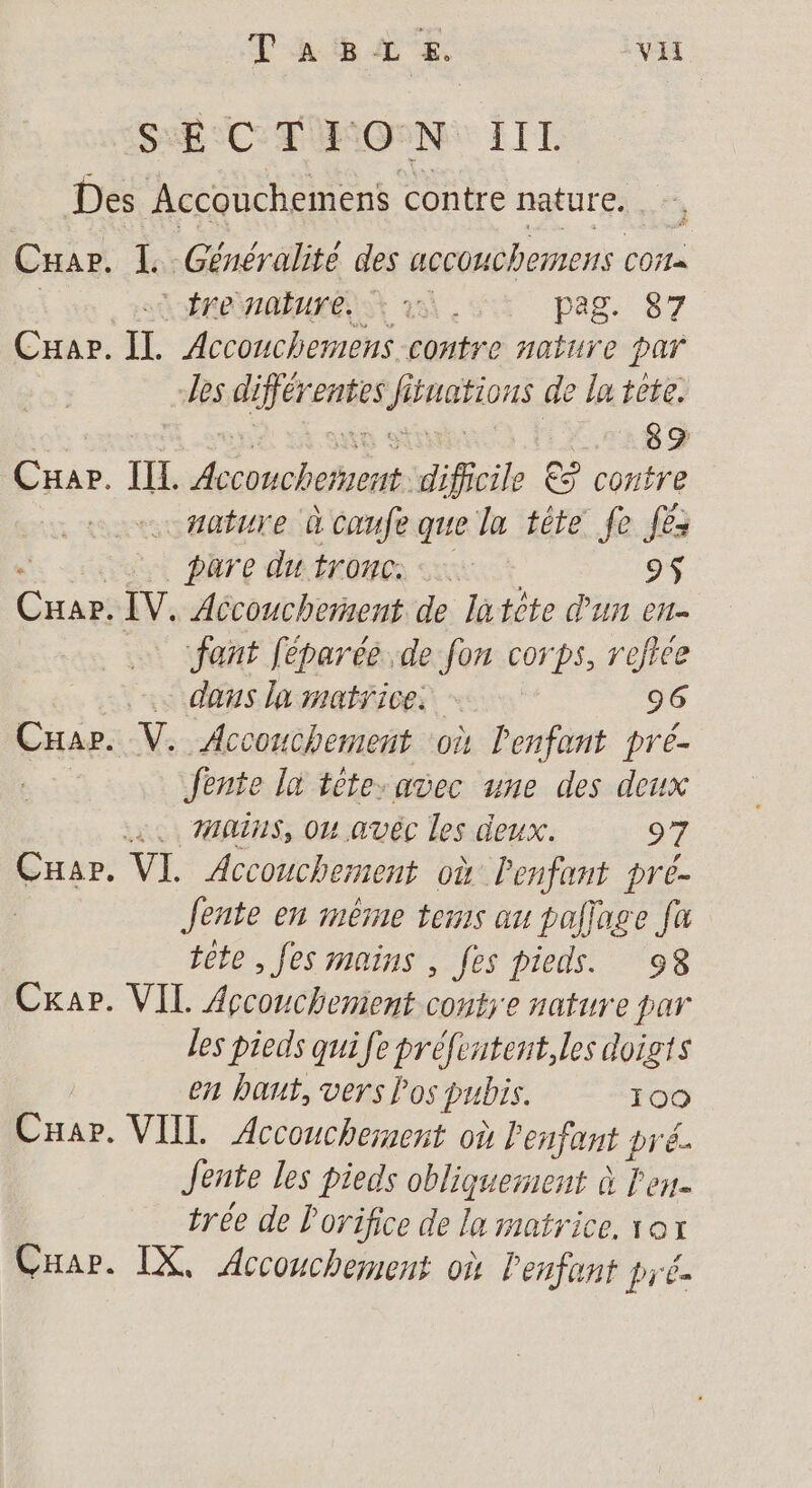 S:É °C TÜRON: IIL Des Accouchemens contre nature. . Cuar. L Généralite des accouchemens COi= LÉLOHAEUFÉS SX à pag. 87 CHar. IL. Accouchemens contre nature par -les differ TA) f iuations de la tête. 89 Car. IL bn Hi € contre … nature à cœufe que la tête Je Jé | | pare du tronc: 9$ Cars IV. Accouchement de latète d'un en- fant féparée de fon corps, refiée … dans la matrice. 96 CHap. V. Accouchement où l'enfant pré- Jente ln téte.avec une des deux 4. MINS, Ou avéc les deux. 27 Cuar. VI. Accouchement où l'enfant pré- Jente en imêrne tes au paljage fa tête, fes mains , fes pieds. 98 Cxapr. VIL Accouchement conts'e nature par les pieds qui fe préfentent,les doigts en haut, vers los pubis. 109 CHar. VIIL Accouchement où Penfant pré Jente les pieds obliquerent à l'es. trée de l'orifice de la matrice. 1ox Car. IX, Accouchement où Penfant pré.