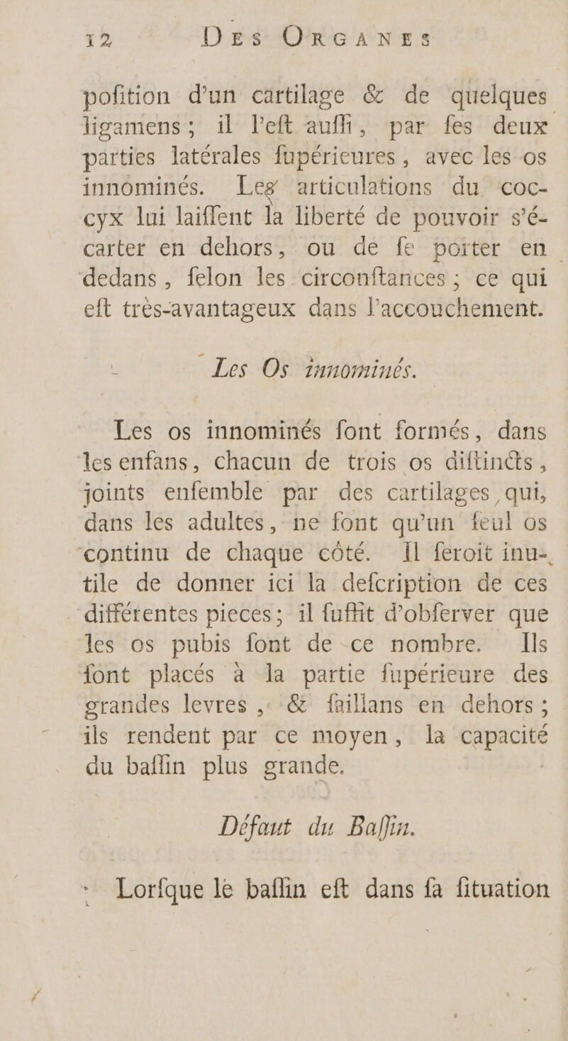 pofition d’un cartilage &amp; de quelques ligamens; il left auf, par fes deux parties latérales fupérieures, avec les os innominés. Leg articulations du coc- cyx lui laïffent la liberté de pouvoir s’é- carter en dehors, ou de fe porter en dedans, felon les circonftances ; ce qui eft très-avantageux dans l'accouchement. L Les Os innomines. Les os innominés font formés, dans les enfans, chacun de trois os diftincts, joints enfemble par des cartilages qui, dans les adultes, ne font qu'un teul os continu de chaque côté. Il feroit inu- tile de donner ici la defcription de ces différentes pieces; il fuffit d’obferver que les os pubis font de ce nombre. Ils font placés à la partie fupérieure des grandes levres ,° &amp; faillans en dehors ; ils rendent par ce moyen, la capacité du baflin plus grande. Défaut du Bali. Lorfque le baflin eft dans fa fituation