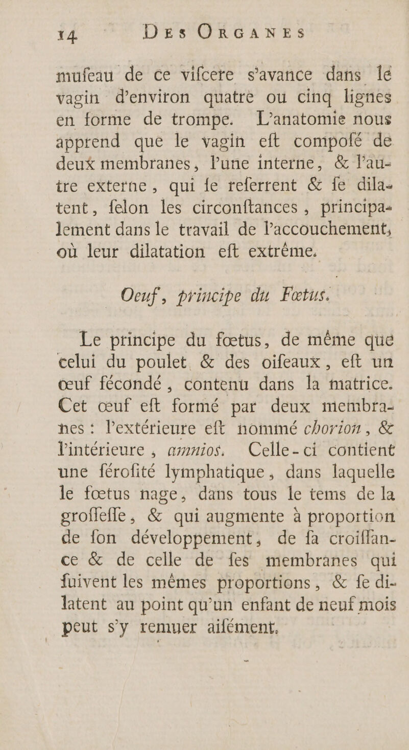 f4 70 DFA GLNES mufeau de ce vifcere s’avance dans Îé vagin d'environ quatrè ou cinq lignes en forme de trompe. L’anatomie nous apprend que le vagin eft compolé de deux membranes, l’une interne, &amp; l’au- tre externe, qui fe referrent &amp; fe dila- tent, felon les circonftances , principas lement dans le travail de l’accouchement, où leur dilatation eft extrème. Oeuf, principe du Fœtus. Le principe du fœtus, de même que celui du poulet &amp; des oifeaux, eft un œuf fécondé , contenu dans la matrice. Cet œuf eft formé par deux membra- nes : l’extérieure eft nommé chorion, &amp; Vintérieure , ammios. Celle-ci contient une férolité lymphatique, dans laquelle le fœtus nage, dans tous le tems de la groflefle, &amp; qui augmente à proportion de fon développement, de fa croiflan- ce &amp; de celle de fes membranes qui fuivent les mêmes proportions, &amp; fe di- latent au point qu’un enfant de neuf mois peut s’y remuer ailément.