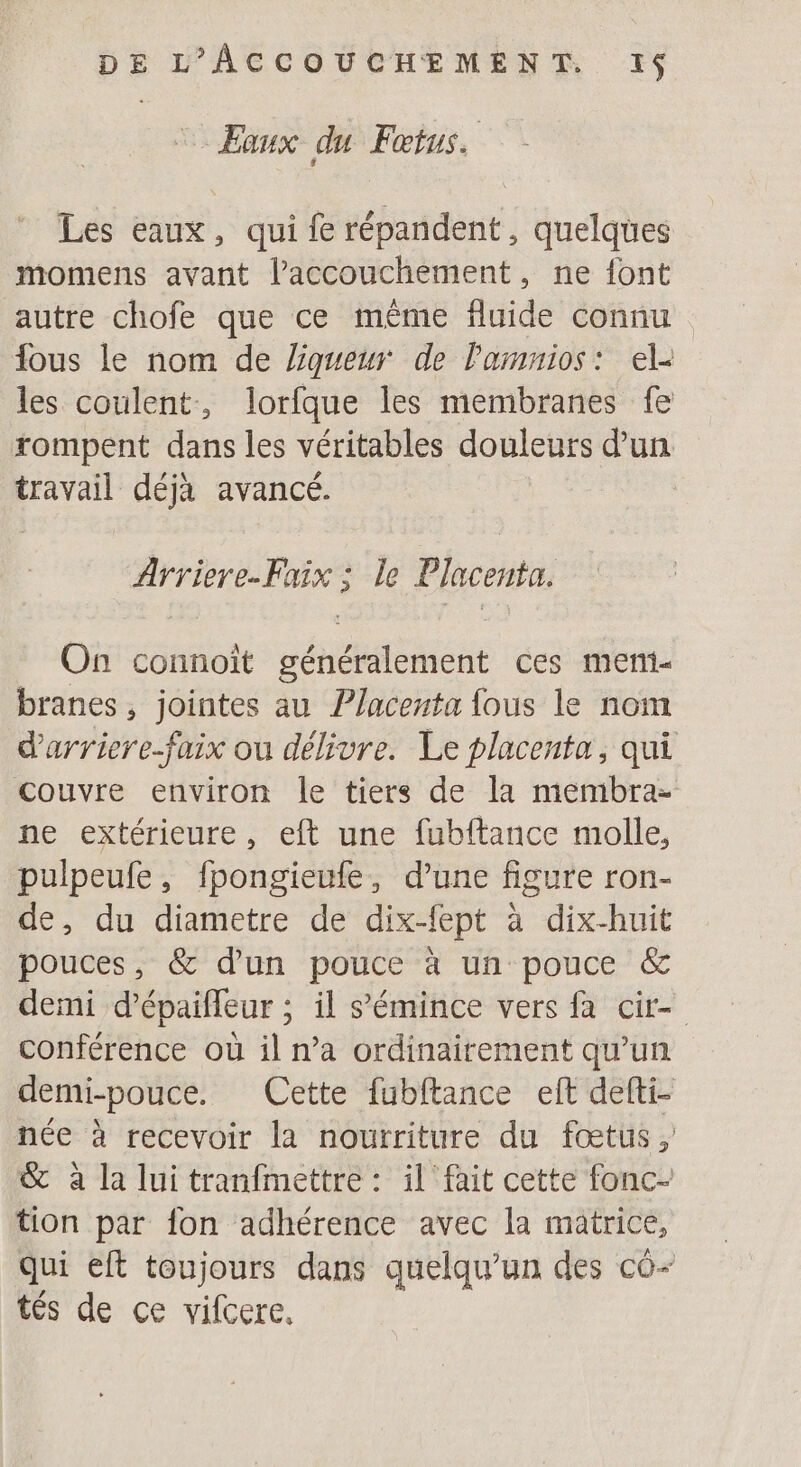 Eaux du Fœtus. Les eaux, qui fe répandent, quelques momens avant l'accouchement, ne font autre chofe que ce même fluide connu fous le nom de liqueur de Pamnios: el- les coulent, lorfque les membranes fe rompent dans les véritables douleurs d’un travail déjà avancé. Arriere.Faix ; le Placenta. On connoiït généralement ces meni- branes, jointes au Placenta fous le nom d'arriere-faix ou délivre. Le placenta, qui couvre environ le tiers de la membra- ne extérieure, eft une fubftance molle, pulpeufe, fpongieufe, d’une figure ron- de, du diametre de dix-fept à dix-huit pouces, &amp; d'un pouce à un pouce &amp; demi d’épaifleur ; il s’'émince vers fa cir- conférence où il n’a ordinairement qu’un demi-pouce. Cette fubftance eft defti- née à recevoir la nourriture du fœtus, &amp; à la lui tranfmettre : il fait cette fonc- tion par fon adhérence avec la matrice, qui eft toujours dans quelqu'un des co- tés de ce vifcere,