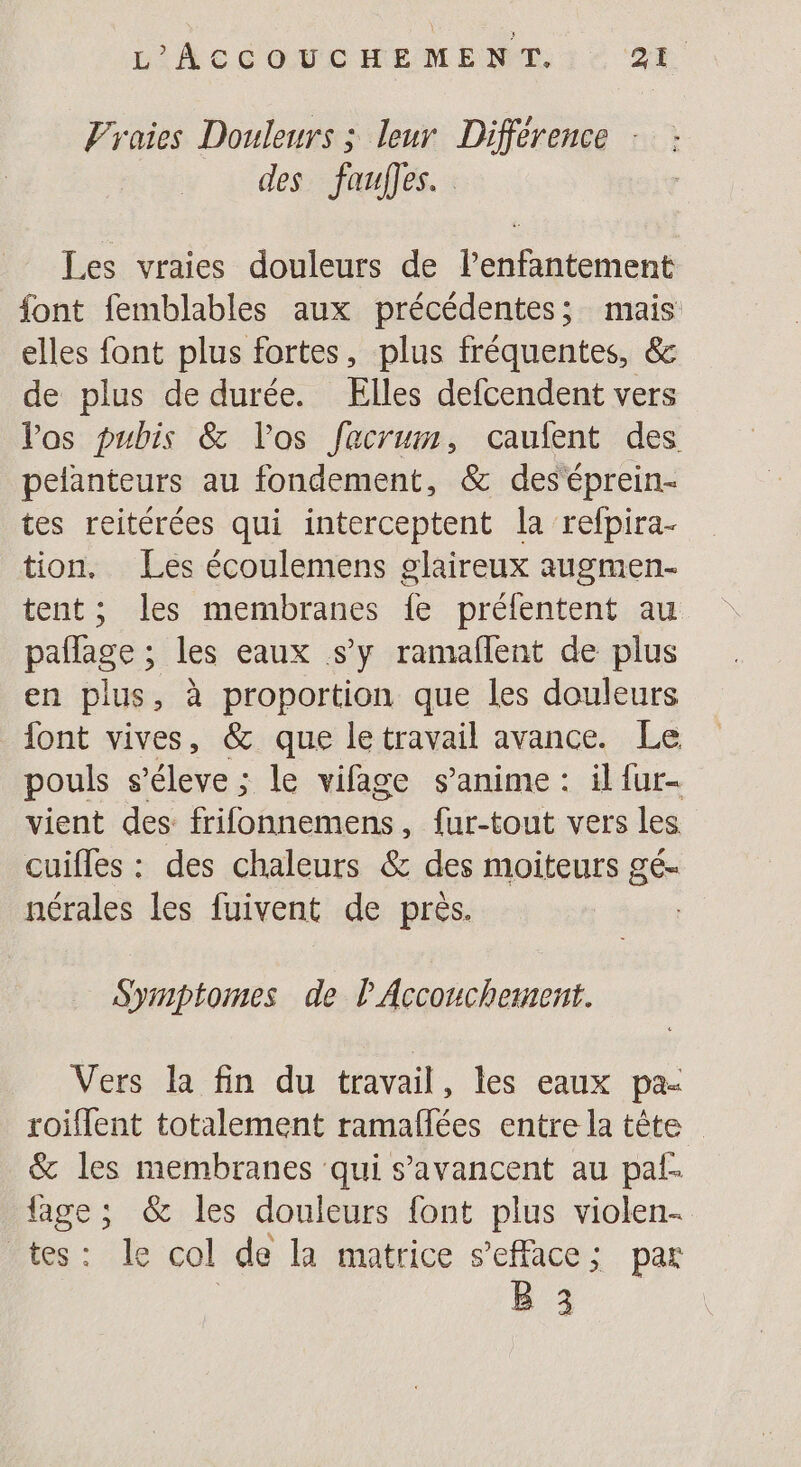 Vraies Douleurs ; leur Différence : des Jaufles. Les vraies douleurs de Penfantement font femblables aux précédentes; mais elles font plus fortes, plus fréquentes, &amp; de plus de durée. Elles defcendent vers Vos pubis &amp; l'os facrun, caufent des pelanteurs au fondement, &amp; deséprein- tes reitérées qui interceptent la refpira- tion. Les écoulemens glaireux augmen- tent ; les membranes Îe prélentent au pañlage ; les eaux s’y ramaflent de plus en plus, à proportion que les douleurs font vives, &amp; que le travail avance. Le pouls s’éleve ; le vifage s’anime : il {ur- vient des frifonnemens, fur-tout vers les cuifles : des chaleurs &amp; des moiteurs gé- nérales les fuivent de près. » 3 Symptomes de P Accouchement. Vers la fin du travail, les eaux pa- roiflent totalement ramaflées entre la tête &amp; les membranes qui s’avancent au pal {age ; &amp; les douleurs font plus violen- tes: Le col de la matrice s’eface; par | B 3