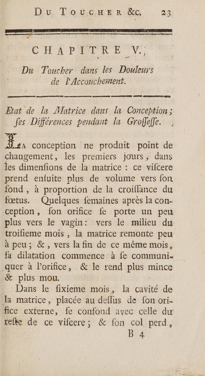 CHAPPORE Vi Du Toucher dans les Douleurs de l'Accouchement. ve) CORRE TERRE SEE SERRE er ER DER SRE NEREIR APS ESERTERER Etat de la Matrice dans la Conception ; fes Différences pendant la Groffeffe. 5 conception ne produit point de changement, les premiers jours; dans les dimenfions de la matrice : ce vifcere prend enfuite plus de volume vers fon fond , à proportion de la croifflance du fœtus. Quelques femaines après la con. ception, fon orifice fe porte un peu plus vers le vagin: vers le milieu du troifieme mois, la matrice remonte peu à peu; &amp;, vers la fin de ce même mois, fa dilatation commence à fe communi. -Quer à Porifice, &amp; le rend plus mince &amp; plus mou. Dans le fixieme mois, la cañité de la matrice, placée au deflus de fon ori- fice externe, fe confond avec celle du ielte de ce vifcere; &amp; fon col perd, da }