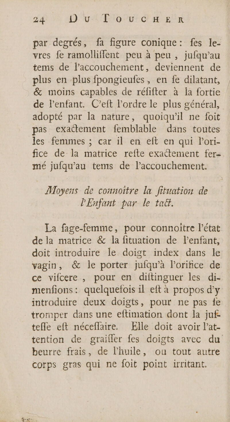 par degrés, fa figure conique: fes le- vres fe ramolliffent peu à peu , jufqu’au tems de laccouchement, deviennent de plus en plus fpongieufes, en fe dilatant, &amp; moins capables de réfifter à la fortie de lenfant. C’eft l’ordre le plus général, adopté par la nature, quoiqu'il ne foit pas exactement femblable dans toutes fice de la matrice refte exactement fer- mé jufqu’au tems de l'accouchement. Moyens de connottre la fituation de PEnfant par le tac. La fage-femme, pour connoitre l’état de la matrice &amp; la fituation de l’enfant, doit introduire le. doigt index dans le vagin, &amp; le porter jufqu’à loritice de ce vifcere , pour en ditinguer les di- menfions: quelquefois il eft à propos d'y introduire deux doigts, pour ne pas fe tromper dans une eftimation dont la juf- tefle eft néceflaire. Elle doit avoir l’at- tention de graifler fes doigts avec du beurre frais, de l'huile, ou tout autre corps gras qui ne foit point irritant.