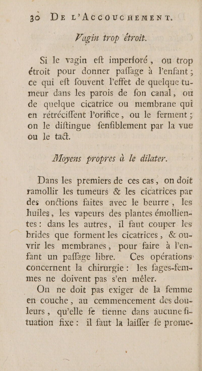 LA 30 DE L'ACCOUCHEMENT. Vugin trop étroit. Si le vagin eft imperforé, ou trop étroit pour donner paflage à l'enfant ; ce qui eft fouvent l'effet de quelque tu- meur dans les parois de fon canal, ou de quelque cicatrice ou membrane qui en rétréciflent l’orifice, ou le ferment ; on le diftingue fenfiblement par la vue ou le tait. Moyens propres à le dilafer. Dans les premiers de ces cas, on doit ramollir les tumeurs &amp; les cicatrices par dés onctions faites avec le beurre, les huiles, les vapeurs des plantes émollien- tes: dans les autres, il faut couper les brides que forment les cicatrices, &amp; ou- vrir les membranes, pour faire à len- fant un paflage libre. Ces opérations concernent la chirurgie: les fages-fem- mes ne doivent pas s’en mêler. . On ne doit pas exiger de la femme en couche, au cemmencement des dou- leurs, qu’elle fe tienne dans aucune fi- tuation fixe: il faut la laifler fe prome-