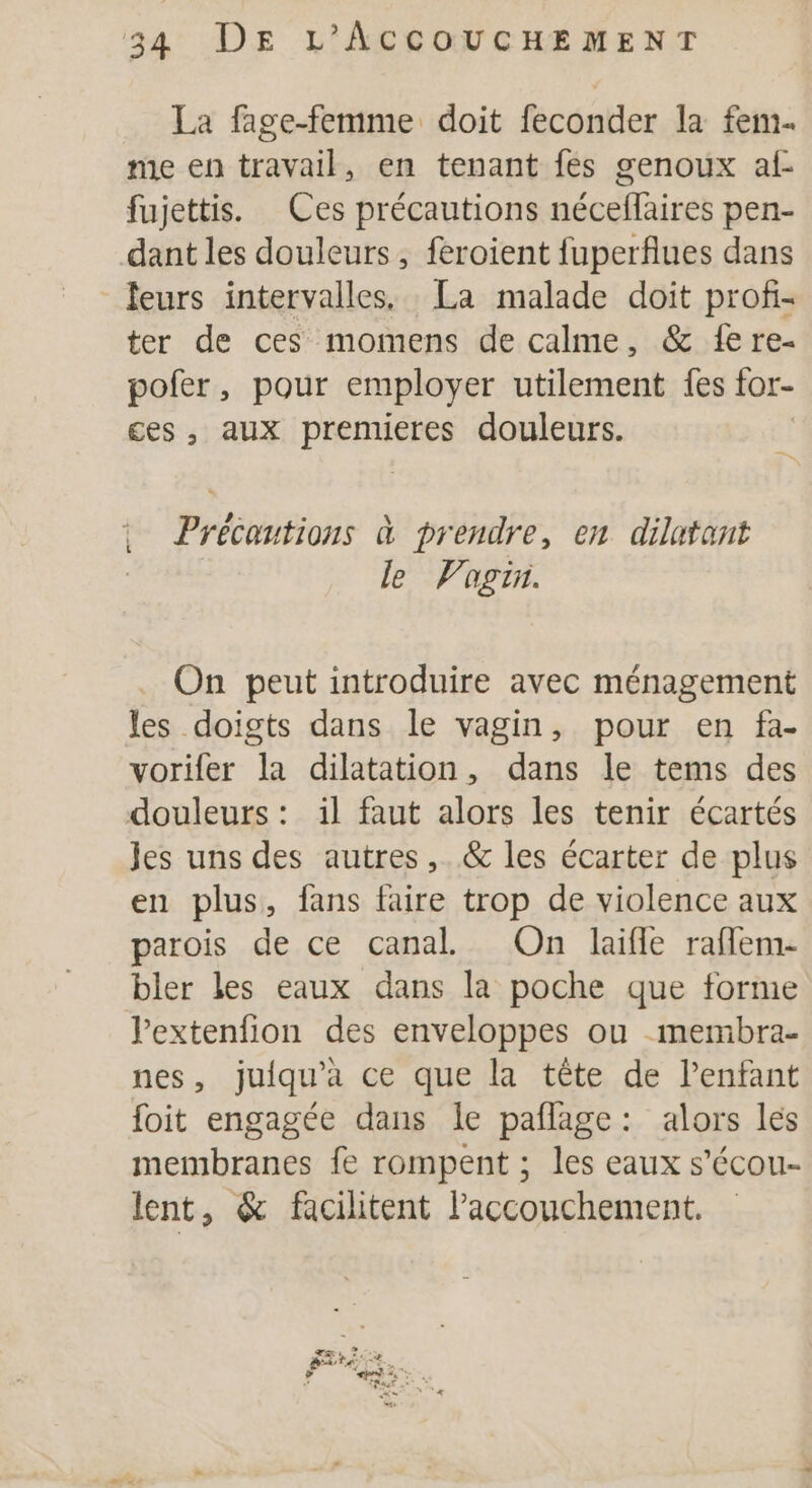 La fage-femme doit feconder la fem. me en travail, en tenant fes genoux af- fujettis. Ces précautions néceflaires pen- dant les douleurs, feroient fuperflues dans leurs intervalles. La malade doit profi- ter de ces momens de calme, &amp;@ fe re- pofer, pour employer utilement fes tor- ces, aux premieres douleurs. Précautions à prendre, en dilatant le Vagin. On peut introduire avec ménagement les doigts dans le vagin, pour en fa- vorifer la dilatation, dans le tems des douleurs : il faut alors les tenir écartés Jes uns des autres, &amp; les écarter de plus en plus, fans faire trop de violence aux parois de ce canal On laifle raffem- bler les eaux dans la poche que forme lextenfion des enveloppes ou -membra- nes, juiqu'a ce que la tête de Penfant foit engagée dans le paflage: alors les membranes fe rompent ; les eaux s’écou- lent, &amp; facilitent laccouchement.