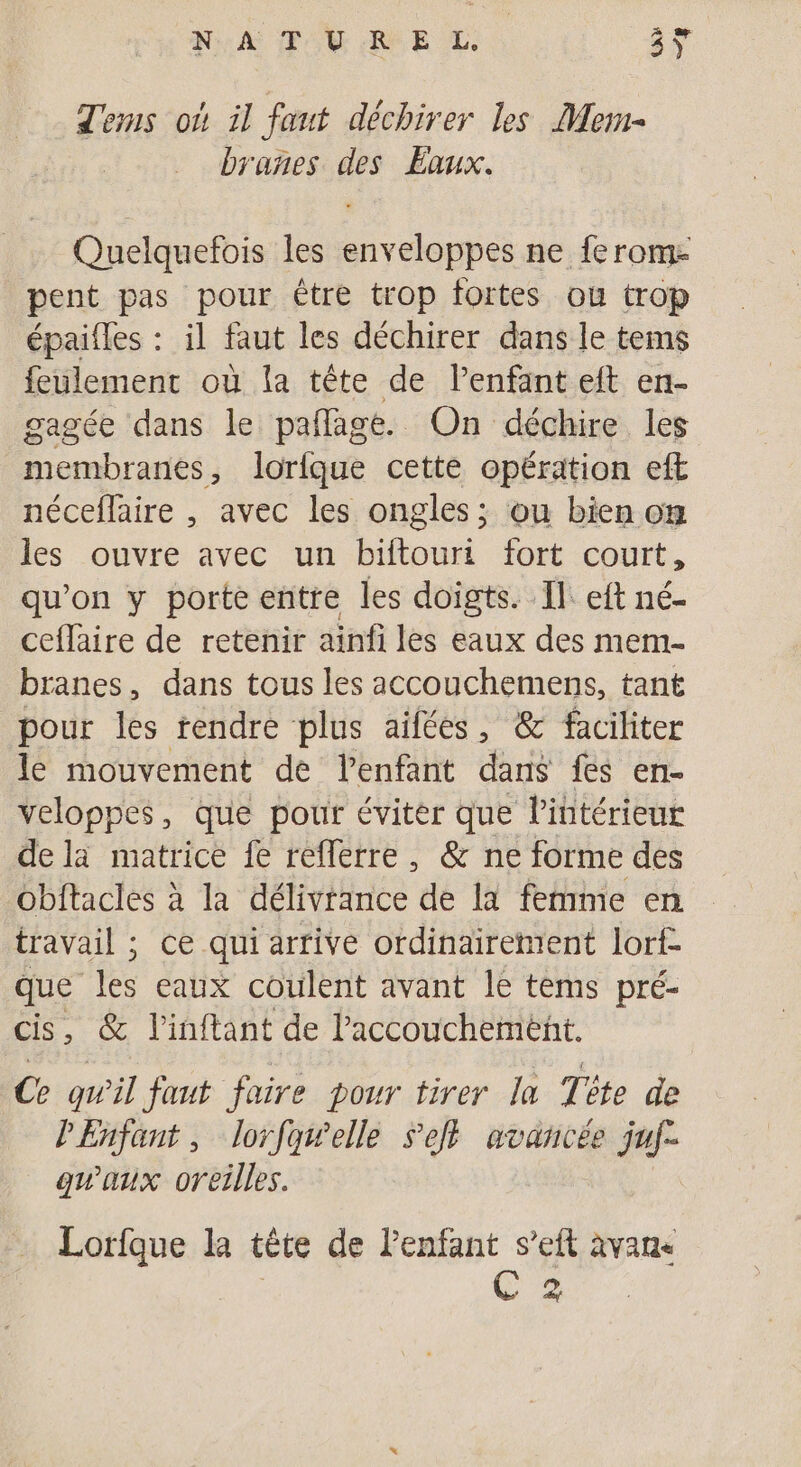 74 Qu NA TU AE L: Tems où il faut déchirer les Mem- branes des Eaux. Quelquefois les enveloppes ne ferom- pent pas pour être trop fortes ou trop épaifles : il faut les déchirer dans le tems feulement où la tête de lenfant eft en- gagée dans le pafñlagé. On déchire les membranes , lorfque cette opération eft néceflaire , avec les ongles; ou bien om les ouvre avec un biftouri fort court, qu’on y porte entre les doigts. Il: eft né- ceflaire de retenir ainfi les eaux des mem- branes, dans tous les accouchemens, tant pour les rendre plus aifées, &amp; faciliter le mouvement de l’enfant dans fes en- veloppes, que pour éviter que l’intérieur de la matrice fe reflerre, &amp; ne forme des Obltacles à la délivrance de la femme en travail ; ce qui arrive ordinairement lorf- que les eaux coulent avant 1e tems pré- cis, &amp; l’inftant de lPaccouchement. Ce qwil faut faire pour tirer la Tête de PEnfant, lorfawelle Sel} avancée juf- qu'aux oreilles. Lorfque la tête de enfant s’eft avane | C 2