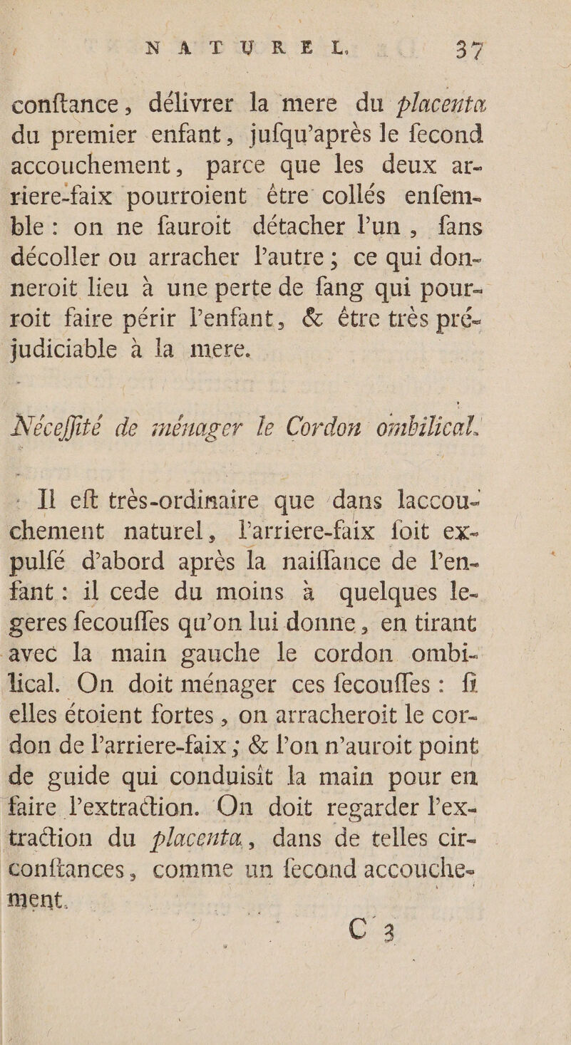 conftance, délivrer la mere du placenta du premier enfant, jufqu'après le fecond accouchement, parce que les deux ar- riere-faix pourroient être collés enfem- ble : on ne fauroit détacher l’un, fans décoller ou arracher Pautre; ce qui don- neroit lieu à une perte de fang qui pour- roit faire périr l’enfant, &amp; étre très pré- judiciable à la mere. | Nécefité de ménager le Cordon ombilicat. #1 eft très-ordinaire que dans laccou- D nent naturel, larriere-faix foit ex- pulfé d’abord après la naiflance de l'en. fant : il cede du moins à quelques le- geres fecoufles qu’on lui donne, en tirant avec la main gauche le cordon ombi- lical. On doit ménager ces fecoufles : fr elles étoient fortes , on arracheroit le cor- don de Parriere-faix ; &amp; l’on n’auroit paint de guide qui conduisit la main pour en faire l'extraction. On doit regarder l’ex- traétion du placenta, dans de telles cir- conftances, comme un fecond accouche- ment. | Je Ca