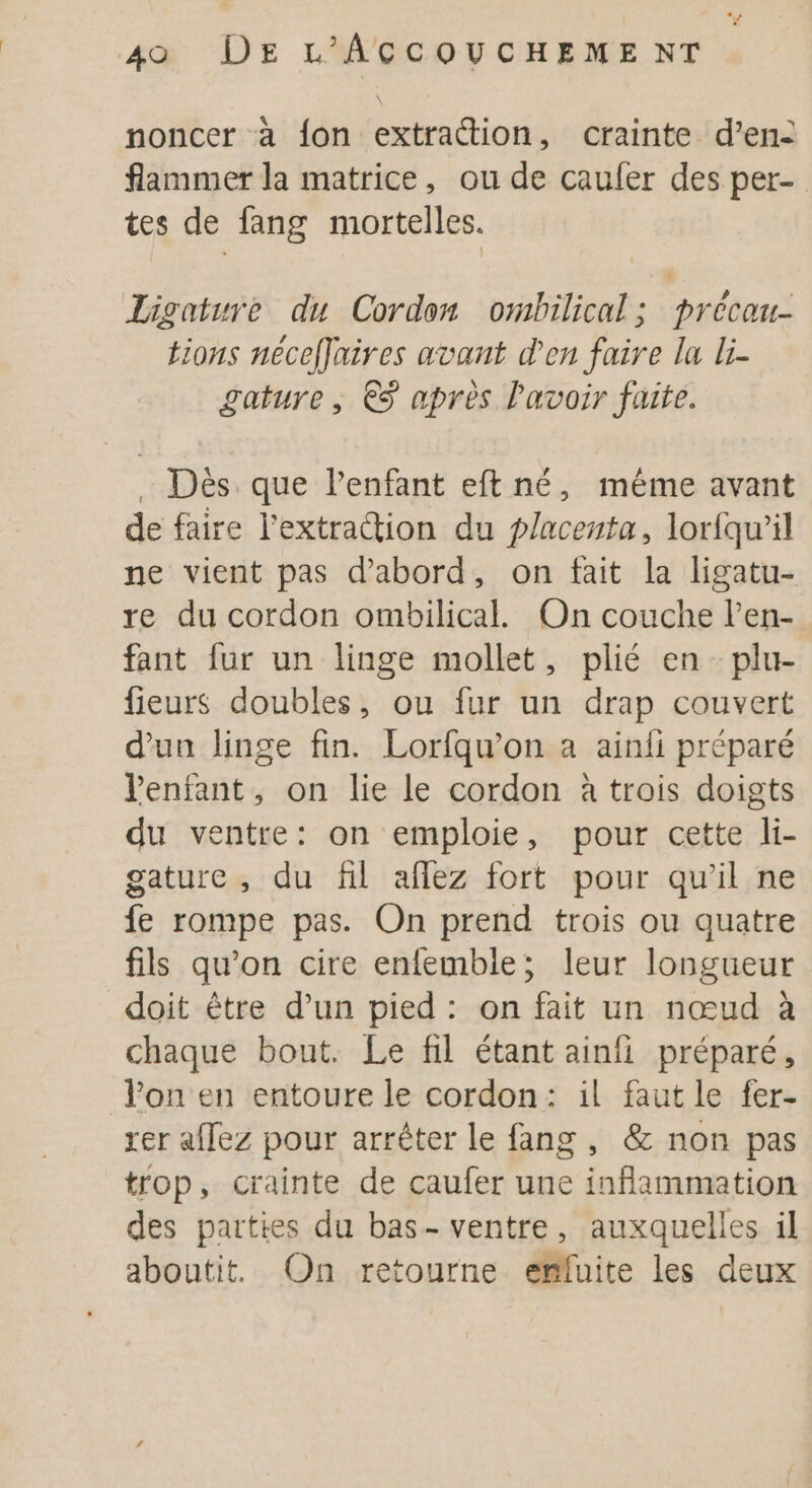 noncer à fon extraction, crainte d’en- flammer la matrice, ou de cauler des per- tes de fang mortelles. Ligatwre du Cordon ombilical; précau- tions néceffaires avant den faire la li- gature , €S après lavoir faite. . Dès que l'enfant eft né, même avant de faire l’extraion du placenta, lorfqu’il ne vient pas d'abord, on fait la ligatu- re du cordon ombilical. On couche len- fant fur un linge mollet, plié en plu- fieurs doubles, ou fur un drap couvert d’un linge fin. Lorfqu’on a ainfi préparé Venfant, on lie le cordon à trois doigts du ventre: on emploie, pour cette li- gature , du fil aflez fort pour qu'il ne fe rompe pas. On prend trois ou quatre fils qu’on cire enfemble; leur longueur doit être d’un pied : on fait un nœud à chaque bout. Le fil étant ainfi préparé, lon en entoure le cordon: il faut le fer- rer aflez pour arrêter le fang , &amp; non pas trop, crainte de caufer une inflammation des parties du bas- ventre, auxquelles il aboutit. On retourne effuite les deux