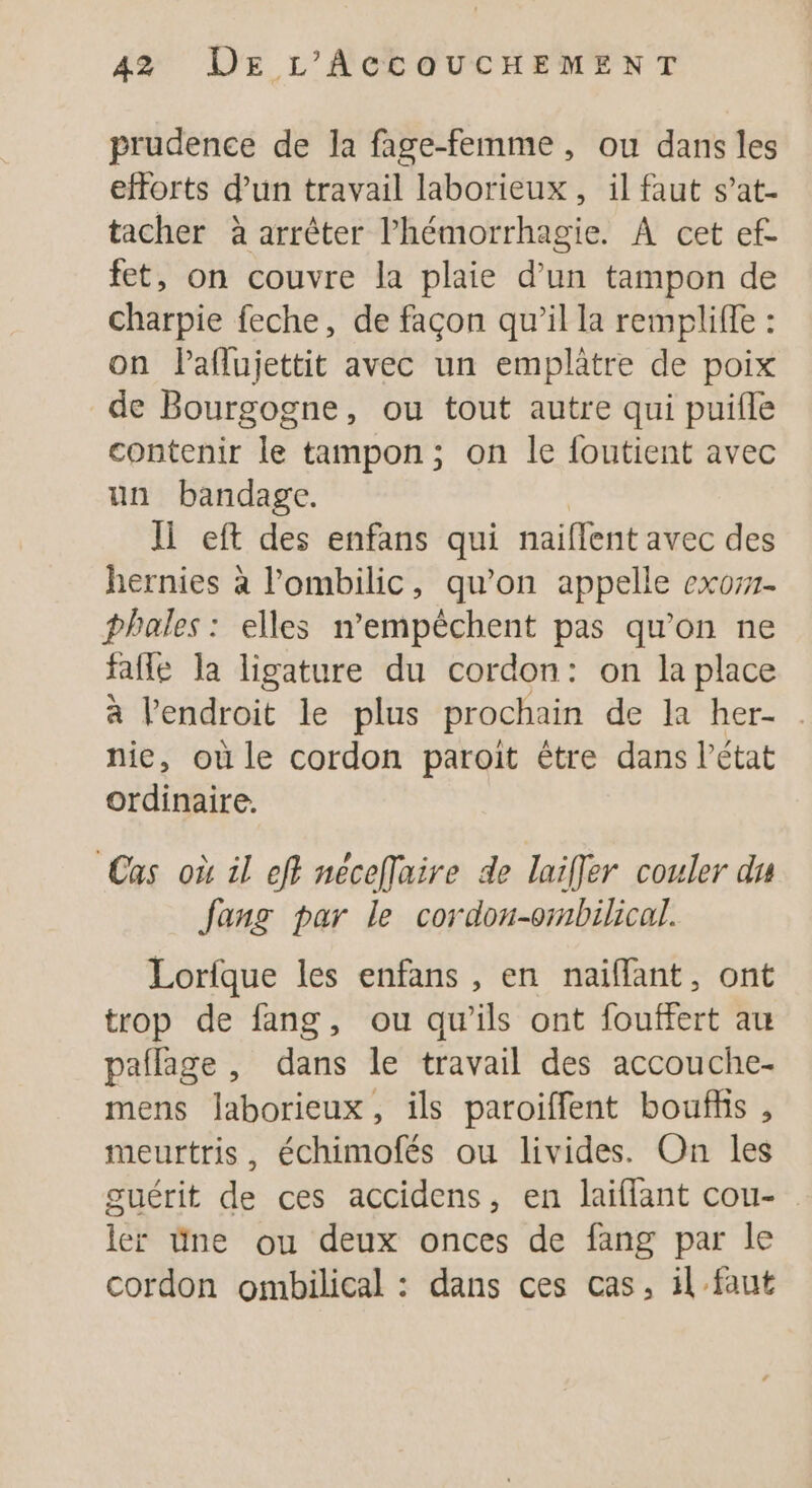 prudence de la fage-femme, ou dans les efforts d’un travail laborieux, il faut s’at- tacher à arrêter l’hémorrhagie. À cet ef- fet, on couvre la plaie d’un tampon de charpie feche, de façon qu’il la remplifle : on laflujettit avec un emplatre de poix de Bourgogne, ou tout autre qui puifle contenir le tampon; on le foutient avec un bandage. Ii eft des enfans qui naiflent avec des hernies à l’ombilic, qu'on appelle exo. phales : elles n’empêéchent pas qu'on ne fafle la ligature du cordon: on la place à l'endroit le plus prochain de la her- . nie, où le cordon paroit être dans l’état ordinaire. Cas où il eff néceffaire de laiffer couler du fang par le cordon-ormbilical. Lorfque les enfans , en naiffant, ont trop de fang, ou qu’ils ont fouffert au paflage , dans le travail des accouche- mens Jaborieux, ils paroiffent boufhis , meurtris, échimofés ou livides. On les guérit de ces accidens, en laiflant cou- ler üne ou deux onces de fang par le cordon ombilical : dans ces cas, il faut