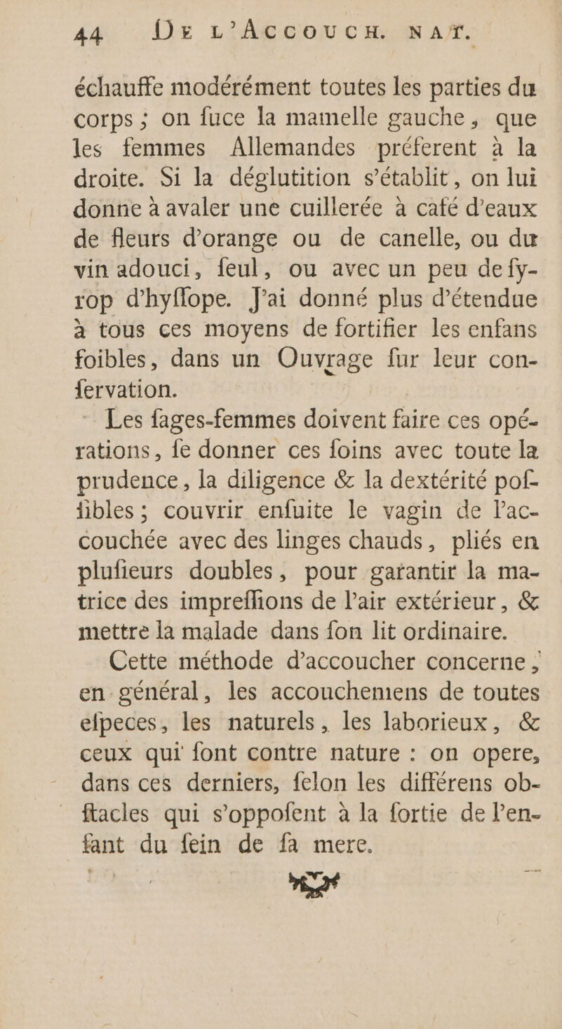 44: Dr L'Acecouca. mar. échauffe modérément toutes les parties du corps ; on fuce la mamelle gauche, que les femmes Allemandes préferent à la droite. Si la déglutition s’établit, on lui donne à avaler une cuillerée à café d'eaux de fleurs d’orange ou de canelle, ou du vin adouci, feul, ou avec un peu defy- rop d’hyflope. J'ai donné plus d’étendue à tous ces moyens de fortifier les enfans foibles, dans un Ouvrage fur leur con- fervation. Les fages-femmes doivent faire ces opé- rations, fe donner ces foins avec toute la prudence, la diligence &amp; la dextérité pof- fibles ; couvrir enfuite le vagin de lac- couchée avec des linges chauds, pliés en plufieurs doubles, pour garantir la ma- trice des impreflions de Pair extérieur, &amp; mettre là malade dans fon lit ordinaire. Cette méthode d’accoucher concerne en général, les accouchemens de toutes elpeces, les naturels, les laborieux, &amp; ceux qui font contre nature : on opere, dans ces derniers, felon les différens ob- facles qui s’oppofent à la fortie de l’en- fant du fein de fa mere.