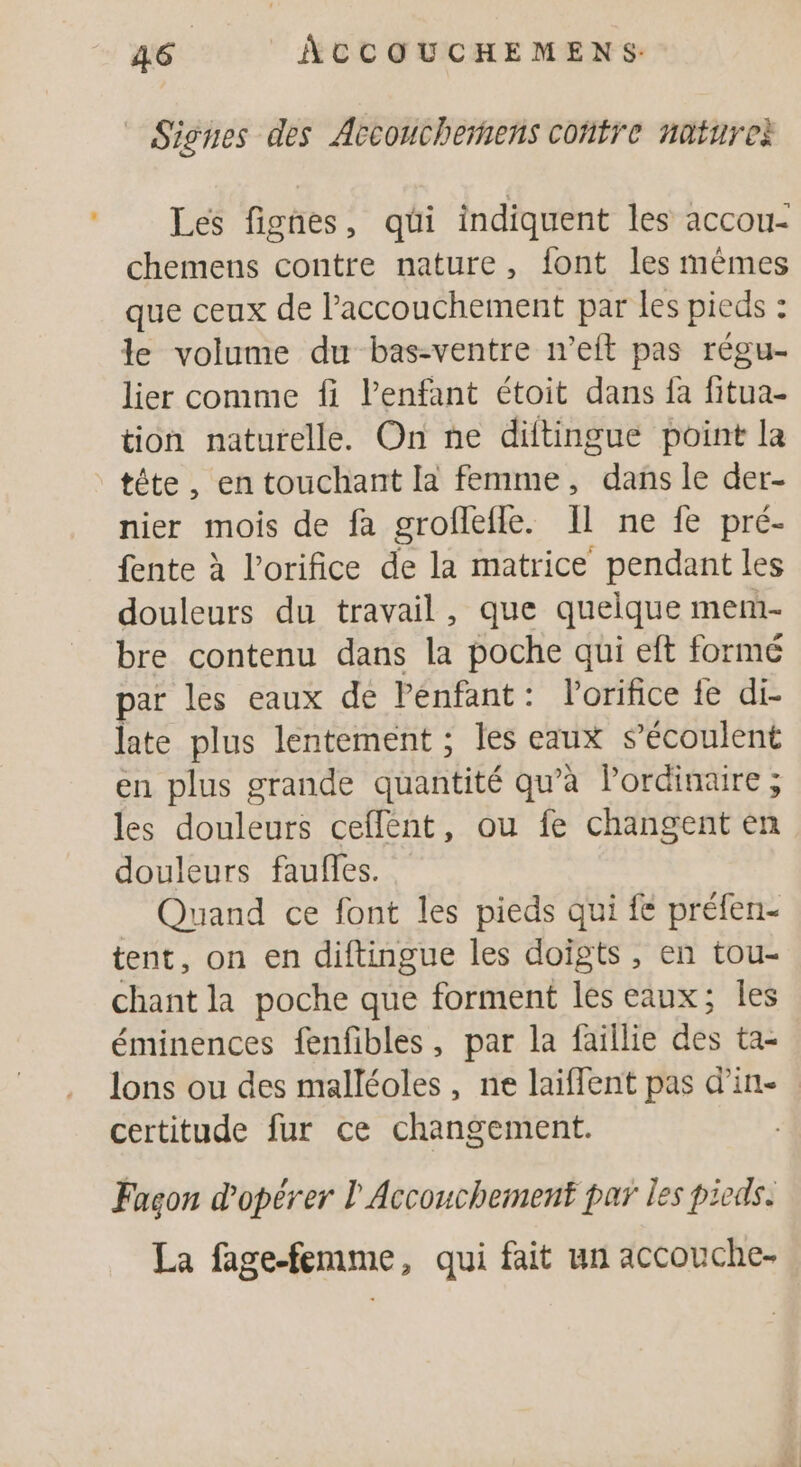 Signes des Accouchermens coñtre natureë Les fignes, qui indiquent les accou- chemens contre nature, font les mêmes que ceux de l'accouchement par les pieds : : le volume du bas-ventre n’eft pas régu- lier comme fi lPenfant étoit dans fa fitua- tion naturelle. On ne diftingue point la tête, en touchant la femme, dans le der- nier mois de fa groflefle. Il ne fe pré- fente à l’orifice de la matrice pendant les douleurs du travail, que quelque mem bre contenu dans la poche qui eft formé par les eaux de Pénfant: l’orifice fe di- late plus lentement ; les eaux s’écoulent en plus grande quantité qu’à lordinaire ; les douleurs ceflent, ou fe changent en douleurs faufles. Quand ce font les pieds qui fe préfen- tent, on en diftingue les doigts, en tou- chant la poche que forment les eaux; Îles éminences fenfibles, par la faillie des ta- lons ou des malléoles, ne laiflent pas d'in certitude fur ce changement. | Fagon d'opérer l'Accouchement par les pieds. La fage-femme, qui fait un accouche-