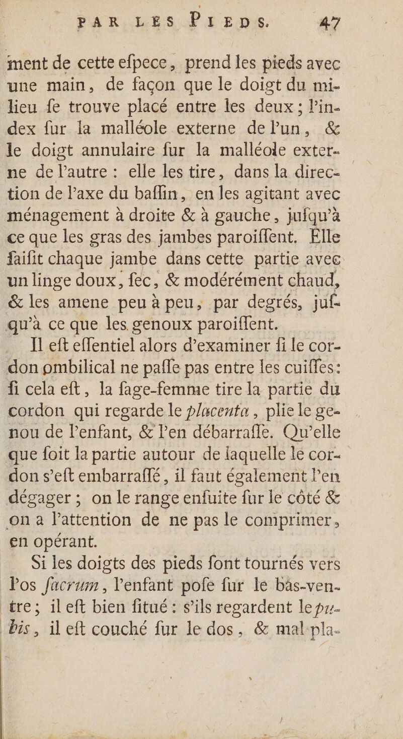 ment de cette efpece, prend les pieds avec une main, de facon que le doigt du mi- lieu fe trouve placé entre les deux ; Pin- dex fur la malléole externe de lun, &amp; le doigt annulaire fur la malléole exter. ne de l'autre: elle lestire, dans la direc- tion de l’axe du baflin, en les agitant avec ménagement à droite &amp; à gauche, jufqu’à ce que les gras des jambes paroïiflent. Flle faifit chaque jambe dans cette partie avec un linge doux, fec, &amp; modérément chaud, &amp; les amene peu à peu, par degrés, juf- qu’à ce que les genoux paroiflent. _ Ïleft effentiel alors d'examiner fi le cor- don pmbilical ne pale pas entre les cuilles: fi cela eft, la fage-femme tire la partie du cordon qui regarde le placenta, plie le ge- nou de l’enfant, &amp; l'en débarraffe. Qu'elle que foit la partie autour de laquelle le cor. don s’eft embarraflé, il faut également l'en dégager ; on le range enfuite fur le côté &amp; on à l'attention de ne pas le comprimer, en opérant. Si les doigts des pieds font tournés vers Pos facrum , l'enfant pofe fur le bäs-ven- tre; ileft bien fitué : s’ils regardent le pzz. bis, ileft couché fur le dos, &amp; mal pla-