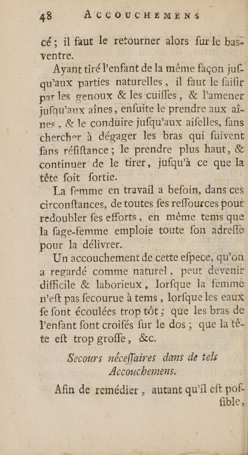 cé ; il faut le retourner alors fur le bas: ventre. Ayant tiré Penfant de la mème façon juf- qu'aux parties naturelles, il faut le faifir par les senoux &amp; les cuifles, &amp; lamener jufqu’aux aînes, enfuite le prendre aux at- nes, &amp; le conduire jufqu’aux aifelles, fans chercher à dégager les bras qui fuivent fans réfiftance ; le prendre plus haut, &amp; continuer de le tirer, jufqu’à ce que la tête foit fortie. | La femme en travail a befoin, dans ces circonftances, de toutes fes refources pour redoubler fes efforts, en même tems que la fage-femme emploie toute fon adreñe pour la délivrer. | Un accouchement de cette efpece, qu’on a regardé comme naturel, peut dévenir difficile &amp; laborieux, lorfque la femme n'eft pas fecourue à tems , lorfque les eaux fe font écoulées trop tôt; que les bras de Venfant font croifés fur le dos; que la té- te eft trop grofle, &amp;c. Secours nécefjuires dans de tels Accouchemens. Afin de remédier, autant qu'il eft pofe fible ,