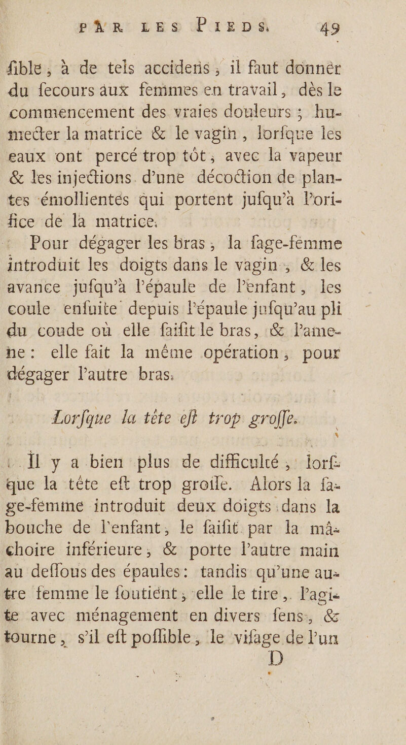 fible , à de tels accideris, il faut donnér du fecours aux femmes en travail, dès le commencement des vraies douleurs ; hu- mecter la matrice &amp; le vagin, lorfque les eaux ont percé trop tôt, avec la vapeur &amp; les injections. d’une décoction de plan- tes émollientés qui portent jufqu’a Pori- fice de la matrice. Pour dégager les bras, la fage-fémme introduit les doigts dans le vagin , &amp; les avance jufqu’à l’épaule de lenfant, les coule enfuite depuis épaule jufqu’au pli du coude où elle faifit le bras, &amp; lame- ne: elle fait la même opération, pour Frerger Pautre bras: Lorfque la tête ef trop ps .Ïl y a bien plus de difficulté, : iaË que la tête eft trop groile. Alors la fa- ge-femme introduit deux doigts dans la bouche de l'enfant, le faifit par la mâ- choire inférieure, &amp; porte lautre main au deflous des épaules: tandis qu’une au: tre femme le foutient ; elle le tire. Pagi- te avec ménagement en divers fens, @&amp; tourne, s’il eft pofhble, le vifage de lun D