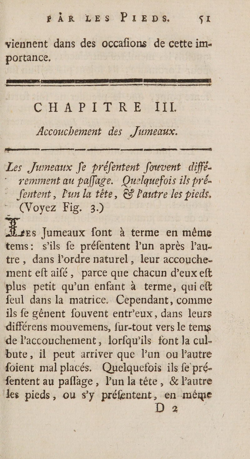 ÉÂR LES PIEDS. SI viennent dans des occafions de cette im- portance. CH API LR EL Accouchement des Jumeaux. | ET Les Jumeaux fe prefentent fouvent diffe- remsment au pallage. Quelquefois ils pré fentent, l'un la tête, €S Pautre les pieds. ” (Voyez Fig 3) ae Jumeaux font à terme en même tems: s'ils fe préfentent l’un après l’au- tre, dans l’ordre naturel, leur accouche. ment eft aifé, parce que chacun d'eux eft plus petit qu’un enfant à terme, qui eft feul dans la matrice. Cependant, comme ils fe gènent fouvent entr’eux, dans leurs différens mouvemens, fur-tout vers le tems de laccouchement, lorfqu’ils font la cul- bute, il peut arriver que lun ou Pautre foient mal placés. Quelquefois ils fe pré- fentent au paflage, Pun la tête, &amp; lPautre ‘les pieds, ou s’y préfentent, en même 2