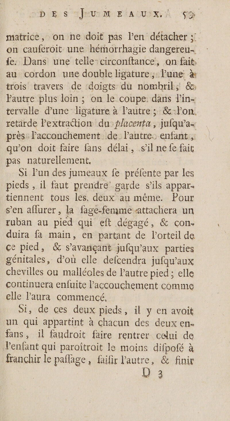 be s mur FAUX, À TS matrice, on ne doit pas l'en détacher ;: on cauferoit une hémorrhagie dangeteit.. {e. Dans une telle-circonftance, on fait, au cordon une double ligature ; Pune: &amp; trois travers de ‘doigts du nombril; &amp;@: Pautre plus loin ; on le coupe. dans l'in- tervalle d’une ligature à l’autre ; &amp;-lon. rétarde PEtuttion du placenta, jufqu’a+ près: l'acconchement de. l’autre. enfant, qu'on doit faire fans délai, sil ne fe fait pas naturellement. Si Pun des jumeaux fe Sélonfa par les pieds , il faut prendre’ garde sils appar. tiennent tous les, deux au même. Pour s’en aflurer, la fage-fenme-attachera un tuban au pied qui eft dégagé, &amp; con. duira fa main, en partant de l’orteil de ce pied, &amp; s’avançant jufqu'aux parties génitales, d’où elle defcendra jufqu'aux chevilles ou malléoles de l’autre pied ; elle continuera enfuite Paccouchement comme elle laura commencé, Si, de ces deux pieds, il y en avait un qui appartint à chacun des deux en. fans, il faudroit faire rentrer celui de Penfant qui paroïîtrait le moins Ni à franchir le pañlage, faifir l'autre, &amp; finir