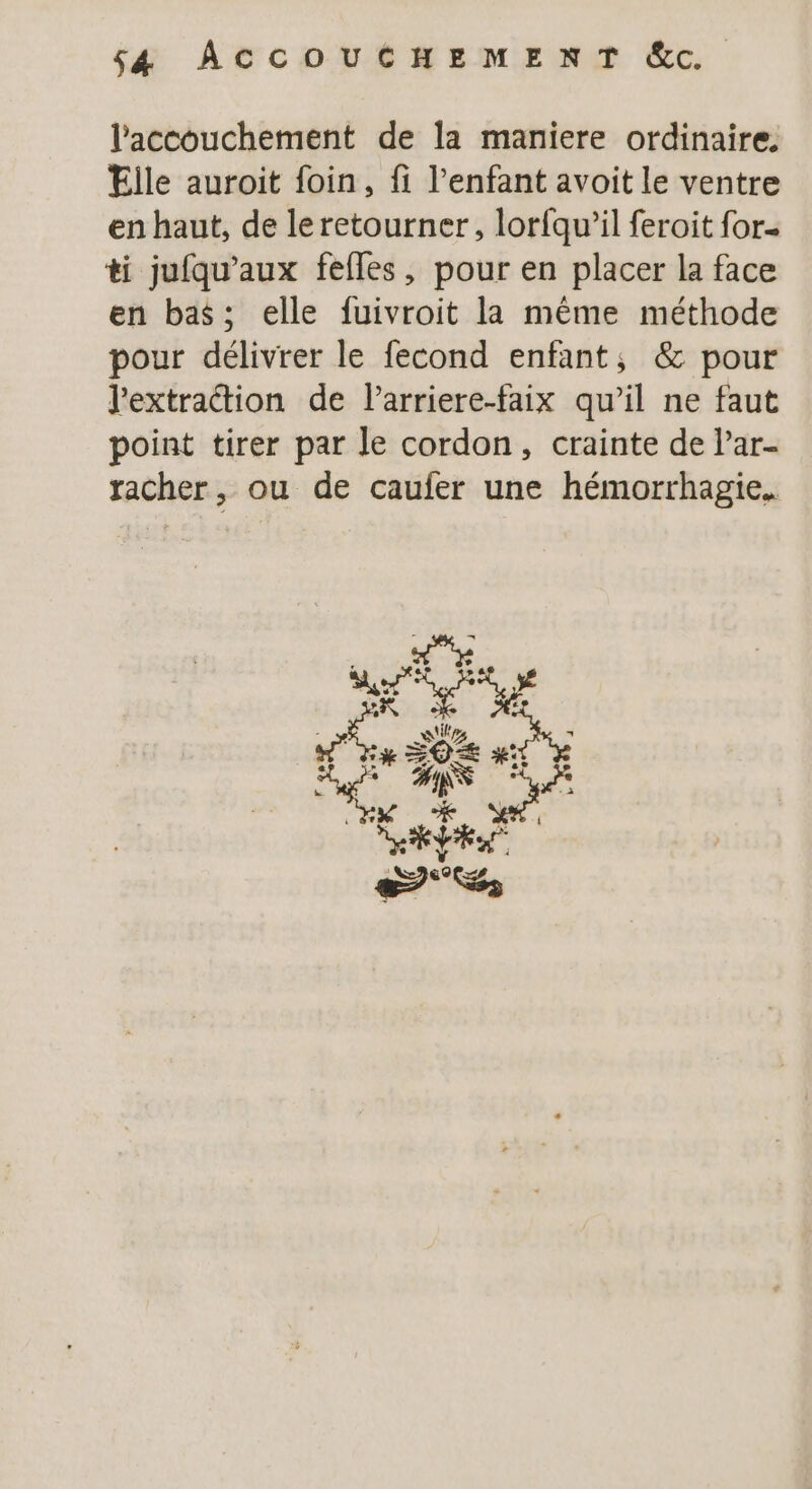 S4 ACCOUCHEMENT &amp;c. l'accouchement de la maniere ordinaire. Elle auroit foin, fi l’enfant avoit le ventre en haut, de le retourner, lorfqu’il feroit for« ti jufqu'aux fefles, pour en placer la face en bas; elle fuivroit la même méthode pour délivrer le fecond enfant, &amp; pour l'extraétion de l’arriere-faix qu’il ne faut point tirer par le cordon, crainte de Par- racher, ou de caufer une hémorrhagie. tirs k DO #&amp;: vs Fe Ds, NS et PES