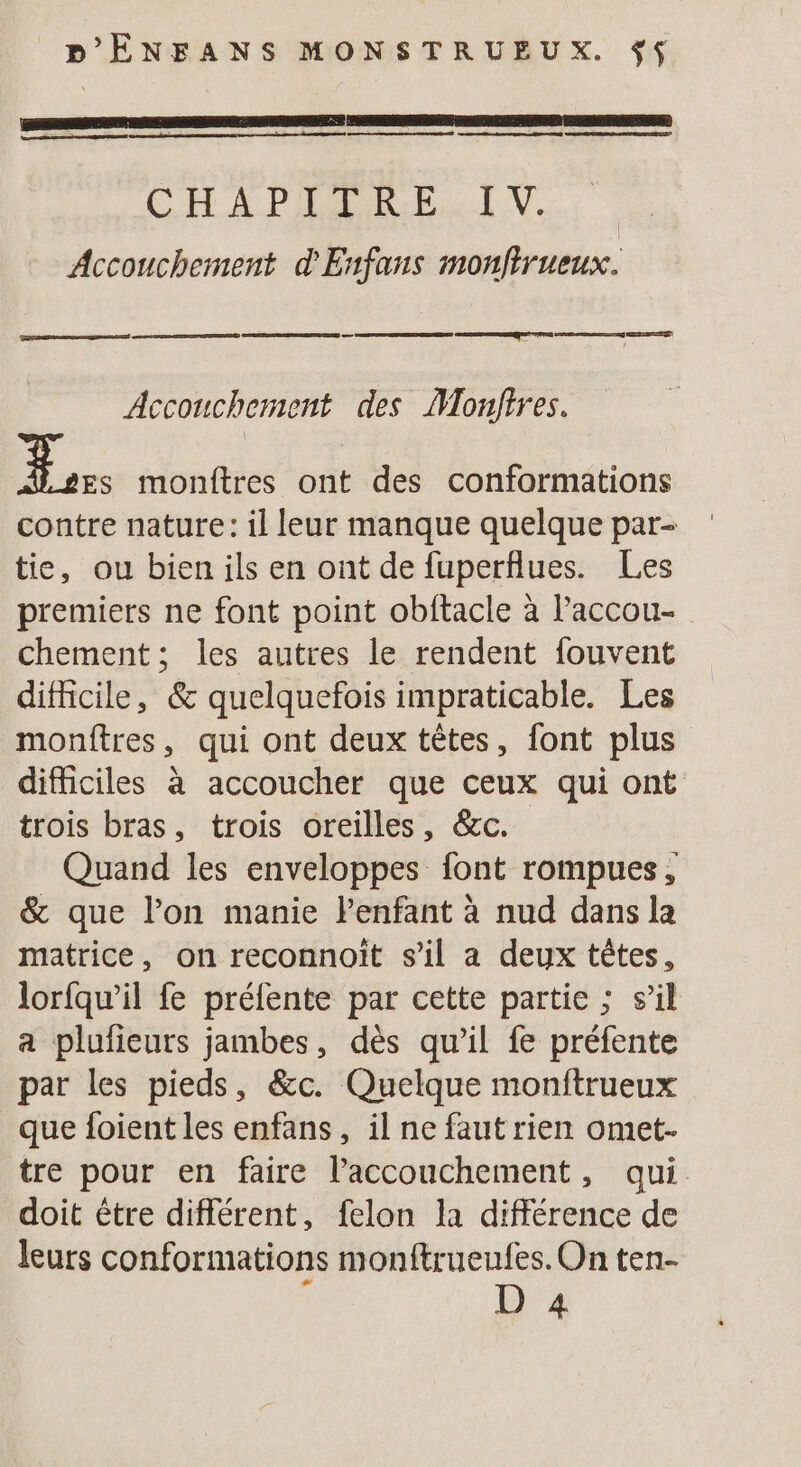 D'ÊÉNFANS MONSTRUEUX. $ L x D TN DPI SEE ES AO CHA PAR RP. Accouchement d'Enfans monfirueux. Accouchement des Monfires. ue monftres ont des conformations contre nature: il leur manque quelque par- tie, ou bien ils en ont de fuperflues. Les premiers ne font point obftacle à l’accou- chement; les autres le rendent fouvent difficile, &amp; quelquefois impraticable. Les monftres, qui ont deux têtes, font plus difficiles à accoucher que ceux qui ont trois bras, trois oreilles, &amp;c. Quand les enveloppes font rompues, &amp; que lon manie Penfant à nud dans la matrice, on reconnoit s’il a deux têtes, lorfqw’il fe préfente par cette partie ; s’il a plufieurs jambes, dès qu'il fe préfente par les pieds, &amp;c. Quelque monftrueux que foient les enfans , il ne faut rien omet- tre pour en faire l'accouchement, qui doit être différent, felon la différence de leurs conformations monftrueufes. On ten- D 4