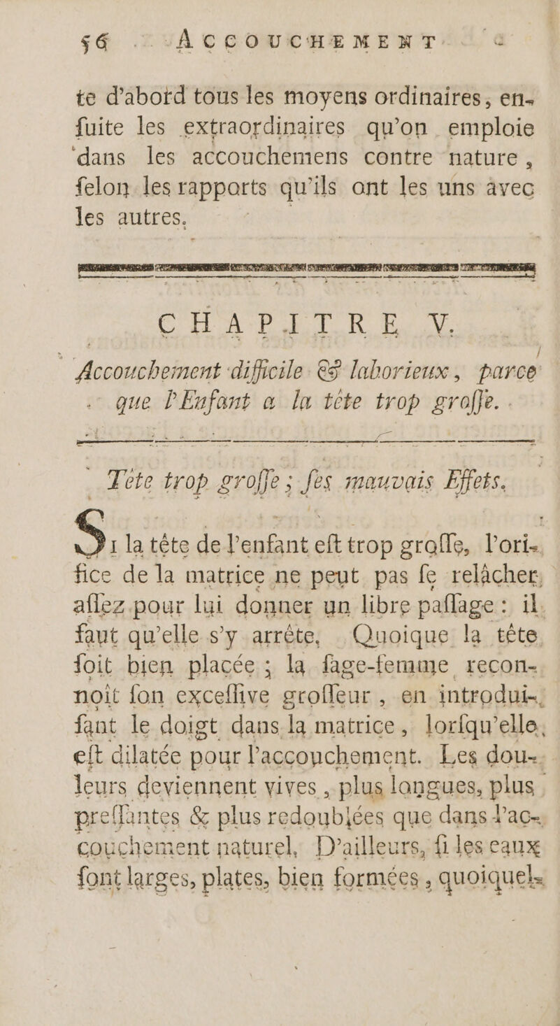 $é . ACCOUCHEMENT.. © te d’abord tous les moyens ordinaires, en. fuite les extraordinaires qu’on emploie ‘dans les accouchemens contre nature , felon les rapports qu'ils ont les uns avec les autres, ae nee ae = pe same Abe ae de à CHATIETRE qi Î Accouchement ‘dificile €$ laborieux, parce que l'Enfant a la tete trop grolle.. à Tete trop groffe ; fes mauvais Effets. S, la tête de l’enfant eft trop grafls, l’ori.. fice de la matrice ne peut pas fe té aflez pour lui donner un libre paflage : | faut qu’elle s’y arrête, Quoique la he. foit bien placée ; la fage-femme recon- noit {on PTE aroflaur: en introdui…. fant le doigt dans la matrice, loriqu’elle. eft dilatée pour l’'acconchement. Les dou. leurs deviennent vives , plus langues, plus preffante s &amp; plus redoublées que dans lac. couchement naturel, D'ailleurs, files eaux font larges, plates, bien formées , quoiquel.