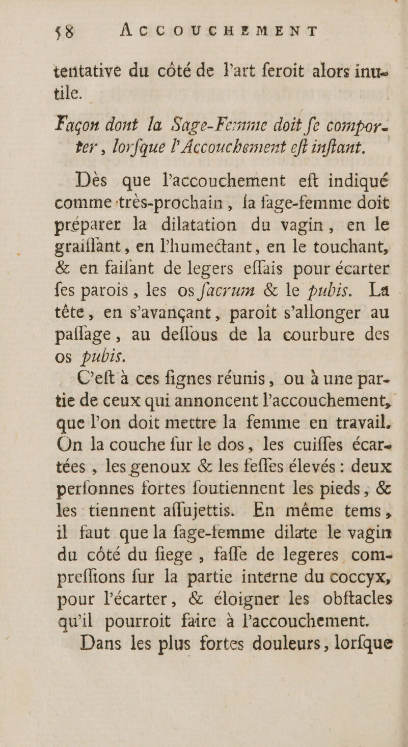 tentative du côté de l'art feroit alors inut tile. Façon dont la Sage-Ferme doit Je compor- ter , lorfque l Accouchement eft inffant. Des que l’accouchement eft indiqué comme:tres-prochain, la fage-femme doit préparer la dilatation du vagin, en le graiflant , en l’humectant, en le touchant, &amp; en failant de legers eflais pour écarter fes parois , les os facrum &amp; le pubis. La tête, en s’avançant, paroit s’allonger au paflage , au deflous de la courbure des os pubis. C’eft à ces fignes réunis, ou à une par- tie de ceux qui annoncent l’accouchement, que l’on doit mettre la femme en travail. On la couche fur le dos, les cuifles écar- tées , les genoux &amp; les fefles élevés : deux perlonnes fortes foutiennent les pieds, &amp; les tiennent aflujettis. En même tems, il faut que la fage-femme dilate le vagin du côté du fiege , fafle de legeres com- preflions fur la partie interne du coccyx, pour l’écarter, &amp; éloigner les obftacles qu'il pourroit faire à Paccouchement. Dans les plus fortes douleurs, lorfque