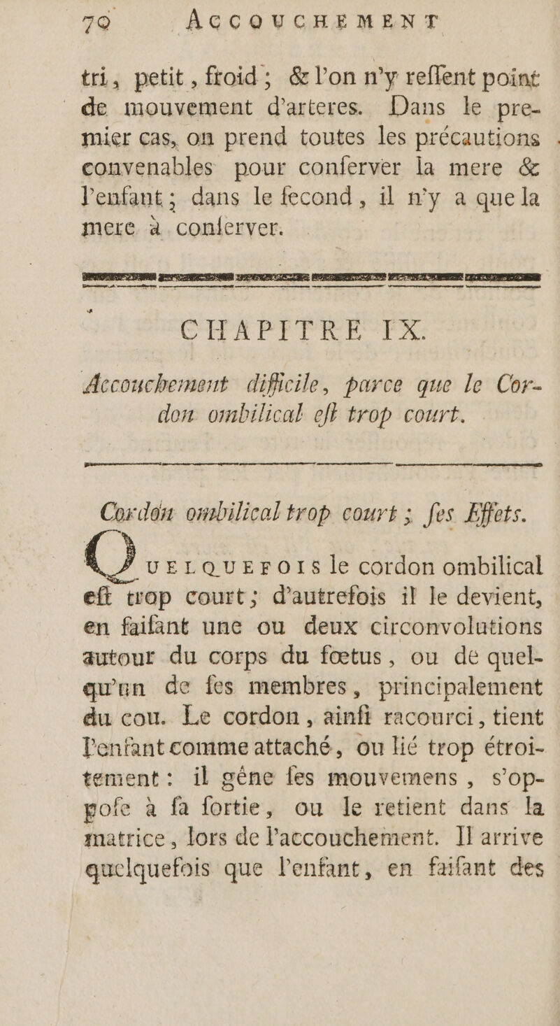 tri, petit, ftoid; &amp; l’on n’y reflent point de mouvement d’arteres Dans le pre. mier cas, on prend toutes les précautions | convenables pour conferver la mere &amp; enfant; dans le fecond, il n’y a quela mere à conferver. ER CTPAPIPRRE. Accouchement dificile, parce que Le Cor don ombilical el trop court. Cordon ombilical trop court ; fes Effets. ©] UELQUEFOIS le cordon ombilical eft trop court; d'autrefois il le devient, en faifant une ou deux circonvolutions autour du corps du fœtus, ou de quel- qu'un de fes membres, principalement du cou. Le cordon, ainfi racourci, tient l'enfant comme attaché, ou lié trop étroi- tement: il gène les mouvemens , s’op- pofe à fa fortie, ou le retient dans la matrice, lors de l'accouchement. I] arrive quelquefois que lenfant, en fafant des