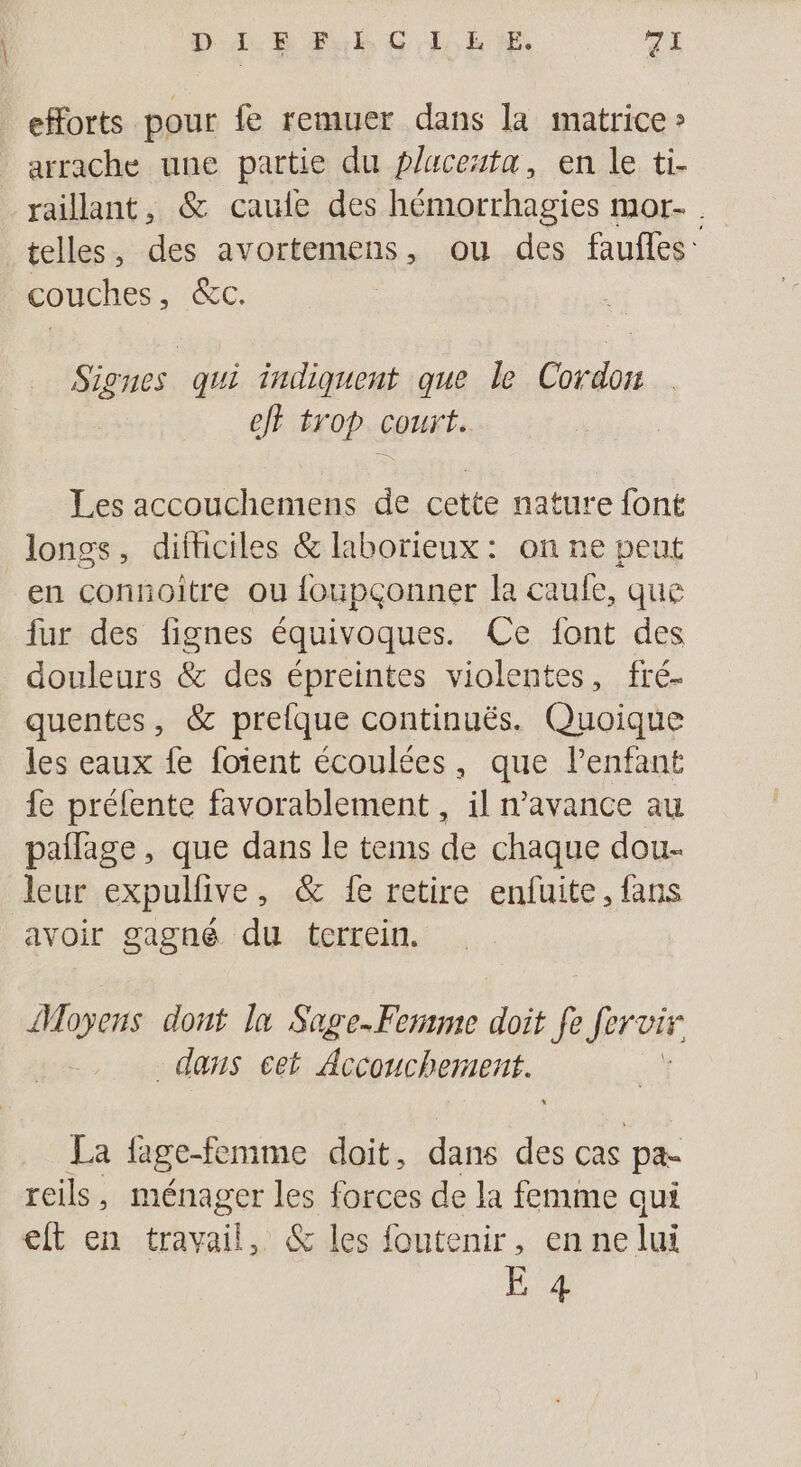 D 1. E Fub CE È EE ph eHorts pour fe remuer dans la matrice » arrache une partie du placeuta, en le ti- raillant, &amp; caule des hémorrhagies mor- . telles, des avortemens, ou des faufles: couches, &amp;c. Signes qui indiquent que le Cordon ef trop court. Les accouchemens de cette nature font longs, difticiles &amp; laborieux: on ne peut en connoitre ou foupçonner la caule, que fur des fignes équivoques. Ce font des douleurs &amp; des épreintes violentes, fré- quentes, &amp; prelfque continuës. Quoique les eaux fe foient écoulées, que lenfant fe prélente favorablement , il n'avance au pañlage, que dans le tems de chaque dou- leur expullive, &amp; fe retire enfuite, fans avoir gagné du tcrrein. Moyens dont 1x Sage.Fermme doit ki Jérvir dans cet Accouchement. La fage-femme doit, dans des cas pa- reils, ménager les forces de la femme qui eft en travail, &amp; les foutenir, ennelui Ê 4