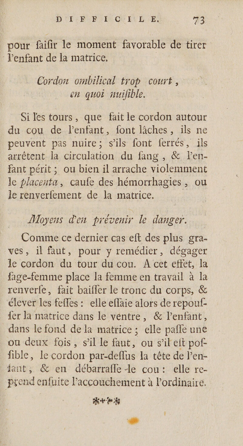 pour faifir le moment favorable de tirer Venfant de la matrice, Cordon ombilical trop court, en quoi nuifible. Si les tours, que fait le cordon autour du cou de lPenfant, font lâches, ils ne peuvent pas nuire; s'ils font ferrés, ils arrêtent la circulation du fang , &amp; len- fant périt; ou bien il arrache violemment le placenta, caufe des hémorrhagies, ou le renverfement de la matrice. Moyens den prévenir le danger. Comme ce dernier cas eft des plus gra- ves, il faut, pour y remédier, dégager le cordon du tour du cou. A cet effet, la fage-femme place la femme en travail à la renverle, fait bailler le tronc du corps, &amp; élever les feffes : elle effaie alors de repouf- {er la matrice dans le véntre, &amp; l’enfant, dans le fond de la matrice ; elle pafle une ou deux fois, s’il le faut, ou s’ileit pof- fible, le cordon par-deflus la tête de l’en- fant, &amp; en débarrafle Le cou: elle re- prend enfuite l'accouchement à l'ordinaire. Ktok 1