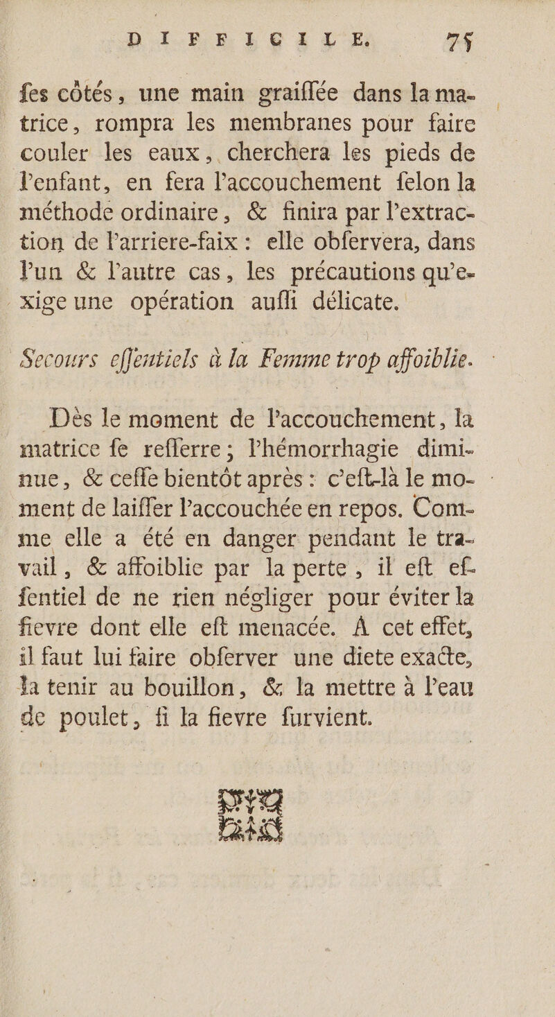 D'I-R D LE à 2 7$ fes côtés, une main graiflée dans la ma- trice, rompra les membranes pour faire couler les eaux, cherchera les pieds de Jenfant, en fera l'accouchement felon la méthode ordinaire, &amp; finira par l’extrac- tion de Parriere-faix : elle obfervera, dans VPun &amp; l'autre cas, les précautions qu’e- _xigeune opération aufli délicate. Secours eflentiels à la Ferme trop affosblie. Dès le moment de l'accouchement, la matrice fe reflerre ; l’hémorrhagie dimi- nue, &amp; cefle bientôt apres: c mat le mo- : ment de laiffer laccouchée en repos. Com- me elle à été en danger pendant le tra- vail, &amp; affoiblie par la perte, il eft ef _ fentiel de ne rien négliger pour éviter la fievre dont elle eft menacée. À cet effet, il faut lui faire obferver une diete exacte, Ja tenir au bouillon, &amp; la mettre à l’eau de poulet, fi la fievre furvient. pe PET