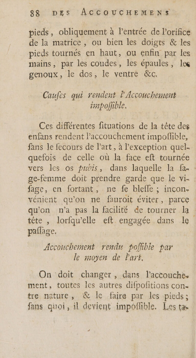 pieds, obliquement à l'entrée de l’orifice de la matrice , ou bien les doigts &amp; les pieds tournés en haut, ou enfin par les mains, par les coudes, les épaules, le genoux, le dos, le ventre &amp;c. Caufes qui rendent l'Accouchement irpoljible. Ces différentes fituations de la tête des enfans rendent l'accouchement impoflble, fans le fecours de Part, à l'exception quel. quefois de celle où la face eft tournée vers les os pubis, dans laquelle la fa. : ge-femme doit prendre garde que le vi- : fage, en fortant, ne fe blefle ; incon. vénient qu'on ne faurait éviter, parce qu'on n'a pas la facilité de tourner la tête , lorfqu’elle eft engagée dans le paflage. Accouchement rendu polhble par le moyen de Part, On doit changer, dans l’accouche, ment, toutes les autres difpofitions con. tre nature, &amp; Îc faire par les pieds; fans quoi, il devient impoñlible. Les ta