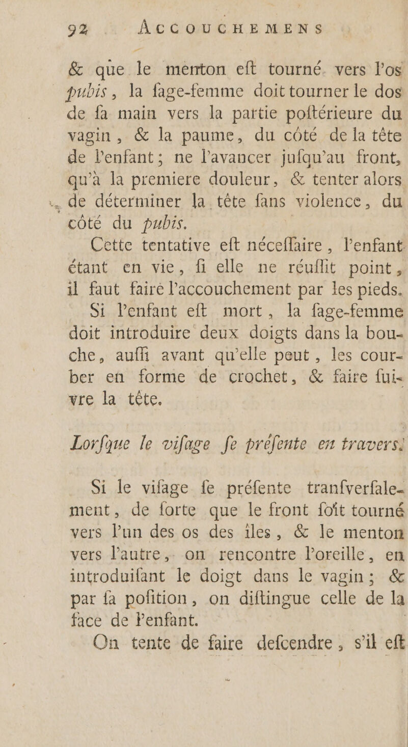 9% .. ÂCCOUCHEMENS &amp; que le menton eft tourné. vers l’os pubis, la fage-femme doit tourner le dos de fa main vers la partie poitérieure du vagin , @&amp; la paume, du côté de la tête de l'enfant; ne l’avancer jufqu’au front, qu'a la premiere douleur, &amp; tenter alors de déterminer la tête fans violence, du côté du pubis. Cette tentative elt néceflaire, l'enfant étant en vie, fi elle ne réuflit point, il faut faire l'accouchement par Les pieds. Si Penfant eft mort, la fage-femme doit introduire deux doigts dans la bou- che, auffi avant qu’elle peut , les cour- ber en forme de crochet, &amp; faire fui vre la tête. Lorfque le vifage fe prefente en travers. Si le vifage fe préfente tranfverfale- ment, de forte que le front foïît tourné vers l’un des os des iles, &amp; le menton vers l’autre, on rencontre l’oreille, en introduifant le doigt dans le vagin; &amp; par fa polition, on diftingue celle de la face de Penfant. | On tente de faire defcendre, s’il efE