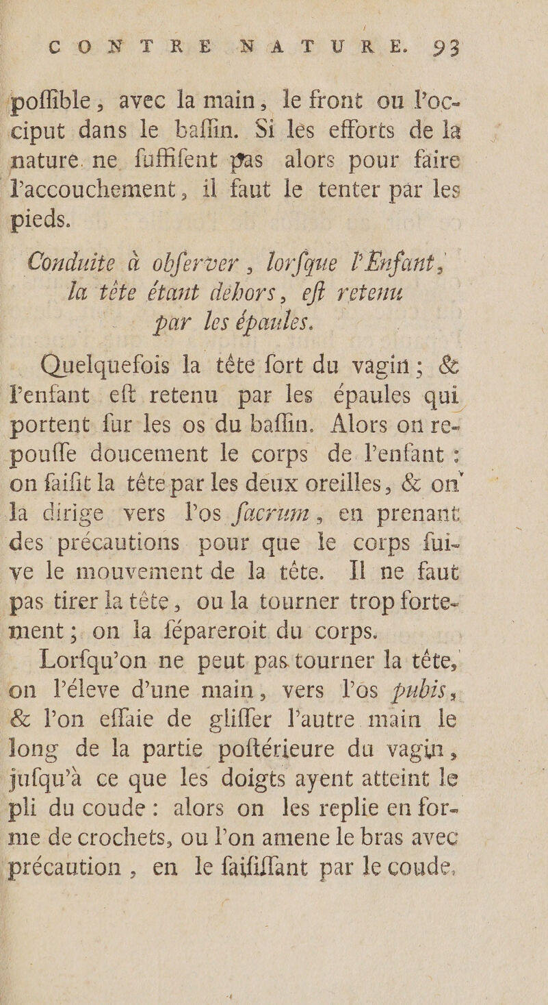 ‘poffible ; avec la main, le front ou l’oc- ciput dans le baflin. Si les efforts de la nature. ne fufhfent pas alors pour faire Taccouchement , il faut le tenter par les pieds. Conduite à obfer ver, lorfque l'Enfant, la tte étant debors, eff retenu par les épaules. it la tête fort du vagin; &amp; Fenfant eft retenu par les épaules qui portent {ur les os du baflin. Alors on re- poufle doucement le corps de l'enfant : on faifit la tête par les deux oreilles, &amp; on Ja dirige vers los facrum, en prenant des précautions pour que le corps fui- ve le mouvement de la tête. Il ne faut pas tirer la tête, ou la tourner trop forte- ment ; on la fépareroit du corps. ( Lorfqu'on ne peut pas tourner la tête, on léleve d’une main, vers l'os pabis, &amp; l’on eflaie de glifler l’autre main le Jong de la partie poftérieure du vagin, jufqu’à ce que les doigts ayent atteint le pli du coude : alors on les replie en for- me de crochets, ou l’on amene le bras avec précaution , en le faififfant par le coude,