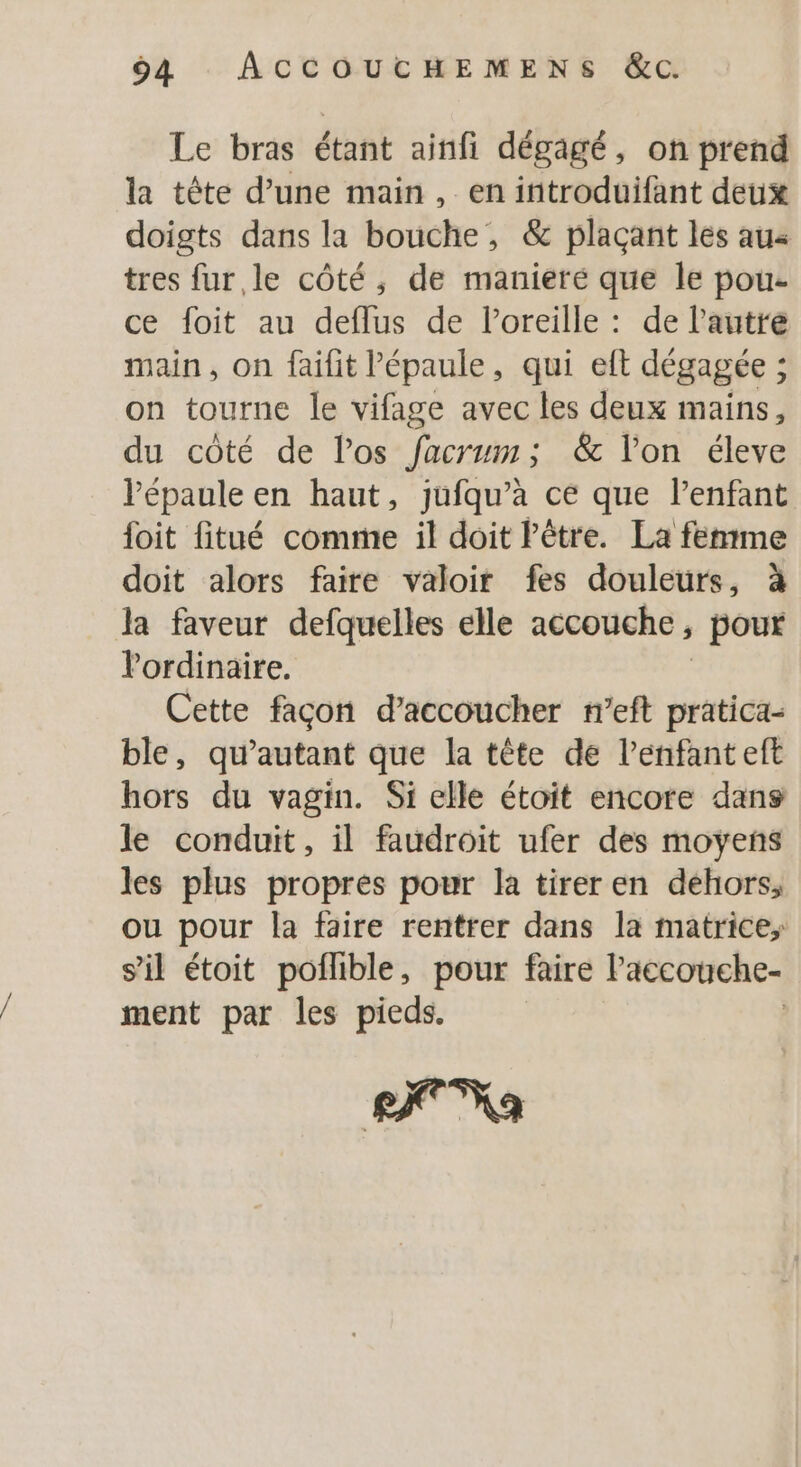 4 ACCOUCTHEMENS &amp;c. Le bras étant ainfi dégagé, on prend la tête d’une main, en introduifant deux doigts dans la bouche, &amp; plaçant les au« tres fur le côté, de manieré que le pou- ce foit au deflus de l'oreille : de l’autre main, on faifit l'épaule, qui elt dégagée ; on tourne le vifage avec les deux mains, du côté de los facrum; &amp; l’on éleve Pépaule en haut, jufqu’à ce que l'enfant foit fitué comme il doit Pêtre. La femme doit alors faire valoir fes douleurs, à la faveur defquelles elle accouche, pour Pordinaire. Cette façon d’accoucher n’eft pratica- ble, qu’autant que la tête de l’enfant eft hors du vagin. Si elle étoit encore dans le conduit, il faudroit ufer des moyens les plus propres pour la tirer en dehors, ou pour la faire rentrer dans la matrice; s'il étoit poflible, pour faire lPaccouche- ment par les pieds. | LC