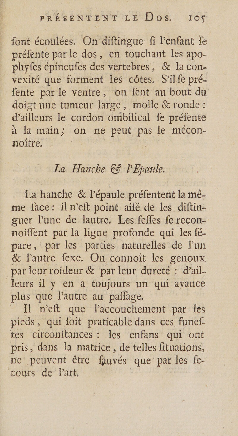 font écoulées. On diftingue fi l'enfant fe préfente parle dos, en touchant les apo- phyfes épineufes des vertebres, &amp; la con- vexité que forment les côtes. S'ilfe pré- fente par le ventre, on fent au bout du doigt une tumeur large, molle &amp; ronde : d’ailleurs le cordon ombilical fe préfente à la main; on ne peut pas le mécon- noître. La Hanche €3 l'Epaule. La hanche &amp; l'épaule préfentent la mé- me face: il n’eft point aifé de les diftin- guer l’une de lautre. Les felles fe recon- noiflent par la ligne profonde qui les fé- pare, par les parties naturelles de lun &amp; l’autre fexe. On connoit les genoux par leur roideur &amp; par leur dureté : d’ail- leurs il y en a toujours un qui avance plus que l'autre au pañage. _ Il n’eft que laccouchement par Îles pieds, qui foit praticable dans ces funel- tes circonitances : les enfans qui ont pris, dans la matrice, de telles fituations, ue peuvent être fauvés que par les fe- cos de Part.