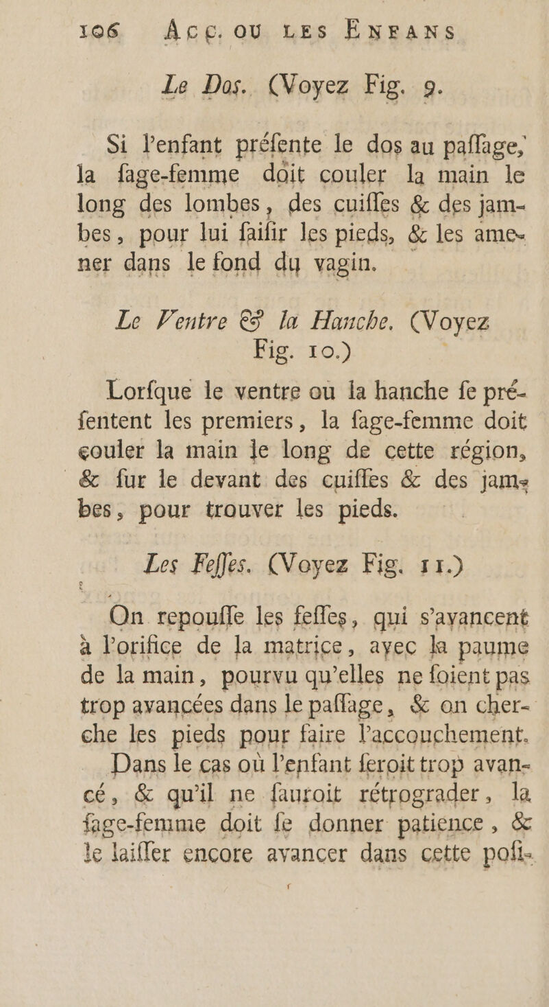 Le Dos. (Noyez Fig. 0. Si l'enfant préfente le dos au pañlage, la fage-femme doit couler la main le long des lombes, des cuifles &amp; des j jam- bes, pour lui failir les pieds, &amp; les ame ner dans le fond dy vagin. Le Ventre € la Hanche. (Voyez Fig. 10.) Lorfque le ventre ou la hanche fe pré- fentent les premiers, la fage-femme doit couler la main le long de cette région, _&amp; fur le devant des cuifles &amp; des jams bes, pour trouver les pieds. Les Fefles. (Voyez Fig. 11.) On repoufle les fefles, qui s’ayancent à orifice de la matrice, ayec la paume de la main, pourvu qu’elles ne foient pas trop avancées dans le paflage, &amp; on cher- che les pieds pour faire l'accouchement. Dans le cas où l'enfant feroit trop avan- cé, &amp; qu'il ne fauroit rétrograder, la fage-femme doit e donner patience, &amp; le laiffer encore avancer dans cette pofi- f