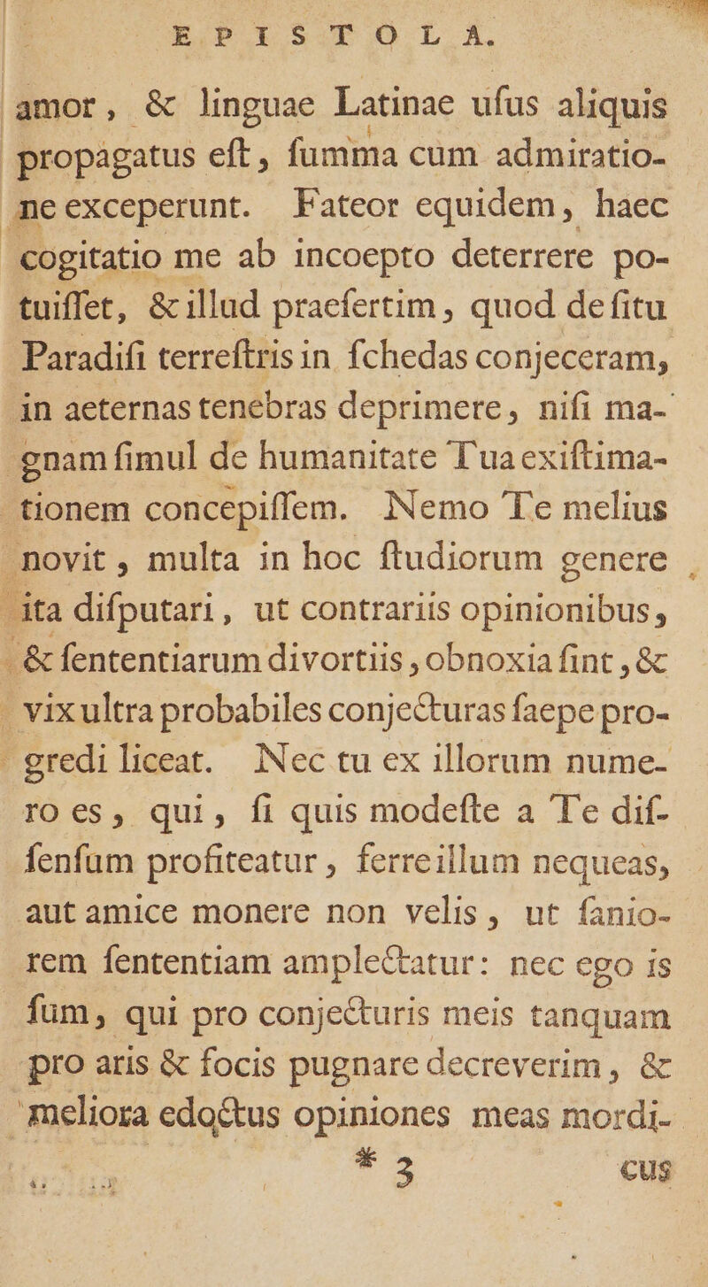 UGOBOE SCOPO L A TOM amor, &amp; linguae Latinae ufus aliquis propagatus eft, fumma cum admiratio- me exceperunt. Fateor equidem, haec cogitatio me ab incoepto deterrere po- tuiffet, &amp; illad praefertim , quod de fitu Paradifi terreftris i in fchedas conjeceram, - in aeternas tenebras deprimere, nifi ma-- -gnam fimul de humanitate T'uaexiftima- tionem concepiffem. iNemo Te melius novit , multa in hoc ftudiorum genere dta difputari, ut contrariis opinionibus; &amp; fententiarum divortiis , obnoxia fint ,&amp; - vixultra probabiles conjecturas faepe pro- - grediliceat. Nec tu ex illorum nume- roes, qui, fi quis modefte a Te dif- fenfum profiteatur, ferreillum nequeas, autamice monere non velis, ut íanio- rem fententiam ample&amp;tatur: nec ego is fum, qui pro conjecturis meis tanquam pro aris &amp; focis pugnare decreverim , &amp; meliora edoctus opiniones meas mordi- . i07 uà | dE cus