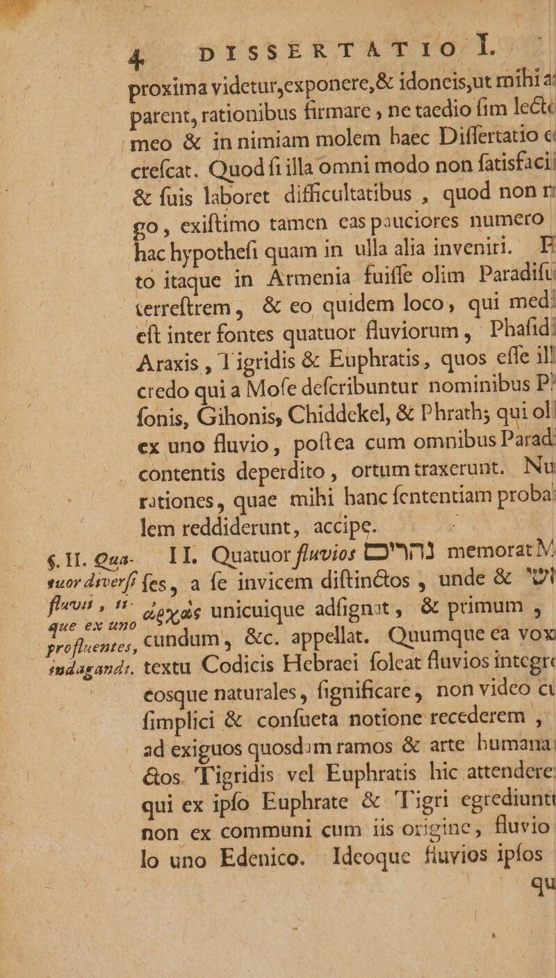 | proxima videtur,exponere,&amp; idoncis,ut mihi parent, rationibus firmare , ne taedio fim lect meo &amp; in nimiam molem baec Differtatio c ctefcat. Quod fi illa omni modo non fatisfaci: &amp; fuis laboret difficultatibus , quod non r go , exiftimo tamen cas pauciores numero | hac hypothefi quam in. ulla alia inveni. E to itaque in Armenia fuiffe olim Paradifu terreftrem, &amp; eo quidem loco, qui med: eft inter fontes quatuor fluviorum ,' Phafid! Araxis , ligridis &amp; Euphratis, quos effe ill credo qui a Mofe defcribuntur nominibus P! fonis, Gihonis, Chiddekel, &amp; Phrath; qui ol: ex uno fluvio, poftea cum omnibus Parad. contentis deperdito , ortum traxerunt. Nu rationes, quae mihi hanc fententiam proba: lem reddiderunt, accipe. 3 $1L.Oua. IL. Quatuor f/nvios C2W11 memorat M s d dierf fes, a fe invicem diftin&amp;os , unde &amp; vl jer MET unicuique adfignot, &amp; primum ; profleentes, cundum, &amp;c. appellat. Quumque ca yox smdagand;. textu Codicis Hebraci folcat fluvios integr« : eosque naturales, fignificare, non video «à fimplici &amp; confueta notione recederem 3 ad exiguos quosdim ramos &amp; arte bumana. &amp;os. 'l'igridis vel Euphratis hic attendere qui ex ipfo Euphrate &amp; Tigri egrediunti non cx communi cum iis origine, fluvio lo uno Edenico. Ideoque fluvios ipfos qu