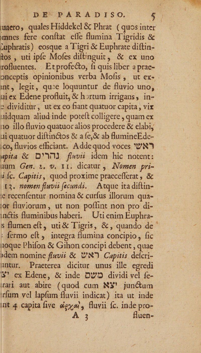 iuaero, quales Hiddekel & Phrat. ( quos inter | mnes fere conftat effe flumina Tigridis & Luphratis) eosque a Tigri & Euphrate diftin- tos , uti ipfe Mofes difinguit, & ex uno rofluentes. «. Et profecto, f1 quis liber a prae- onceptis opinionibus verba Mofis , ut ex- int, legit, qu:e loquuntur de fluvio uno, uiex Edene profluit, & hortum irrigans, in- 2 dividitar, ut ex eo fiant quatuor capita , vix aidquam aliud inde poteft colligere , quam ex no illo fluvio quatuor alios procedere & elabi, ai quatuor diftin&tos & a fe,& ab flumineEde- ico, fluvios efficiant. Adde quod voces 'Z/N upita & D'W flavi idem hic notent: uum Gem. ». v. 1r. dicatur, JNomen pri- I Íc. Capitis, quod proxime praecefferat , & X3. nomen fluvit fecundi. — Atque ita diftin- ie recenfentur. nomina & curfus illorum qua- - jor fluviorum , ut non poffint non pro di- in&is fluminibus haberi. | Uti enim Euphra- s flumen eft, uti& Tigris, & , quando de ' | fermo eft. integra flumina concipio, fic 1oque Phifon & Gihon concipi debent , quae »dem nomine f/«vii & Cw) Capitis delcri- untur. Praeterea dicitur unus ille egredi 3$' ex Edene, & inde D772 dividi vel fe- iari aut abire (quod cum NS' junctum irfum vel lapfum fluvii indicat) ita ut inde int 4 capita five exa, fluvii fc. inde pro- 3 fluen-