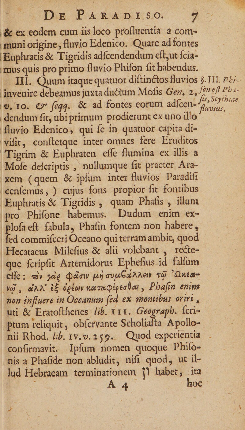 |&amp; ex eodem cum iisloco profluentia a.com- muni origine, fluvio Edenico. Quare ad fontes Euphratis &amp; Tigridis adfcendendum eft,ut fcia- mus quis pro primo fluvio Phifon fit habendus. IL. Quum itaque quatuor diftin&amp;tos fluvios $. 1I. 27;- invenire debeamus juxta du&amp;tum Mofis Ger, 2. /* €f! P^s- |9. 10. €? féqq. &amp; ad fontes eorum adícen- ibis PANE | dendum fit, ubi primum prodierunt ex uno illo n fluvio Edenico, qui fe in quatuor capita di- - 'vifit, conftetque inter omnes fere Eruditos Tigrim &amp; Euphraten. effe flumina ex illis a Mofe defcriptis , nullumque fit praeter Ara- xem (quem &amp; ipfum inter fluvios Paradifi | cenfemus, ) cujus fons propior fit fontibus Euphratis &amp; Tigridis quam Phafis , illum pro Phifone habemus. Dudum enim ex- plofaeft fabula, Phafin fontem non habere , fed commifceri Oceano qui terram ambit, quod Hecataeus Milefius &amp; alii volebant , recte- que fcripfit Artemidorus Ephefius id falfum effe: «v 34e d&amp;nw un ovp aA Ne T Qxea- M3 , MAX iE dgtuy xavuQipec0on , Phafin enim | tton influere in Oceanum fad ex montibus oriri , uti &amp; Eratofthenes Jib. x11. Geograpb. Ícri- ptum reliquit, obfervante Scholiafta Apollo-. nii Rhod. Jib. 1v.v.259. — Quod experientia. confirmavit. Ipfum nomen quoque Phifo- nis a Phafide non abludit, nifi quod, ut il- lud Hebraeam terminationem 1! habet, ita / A4 hoc