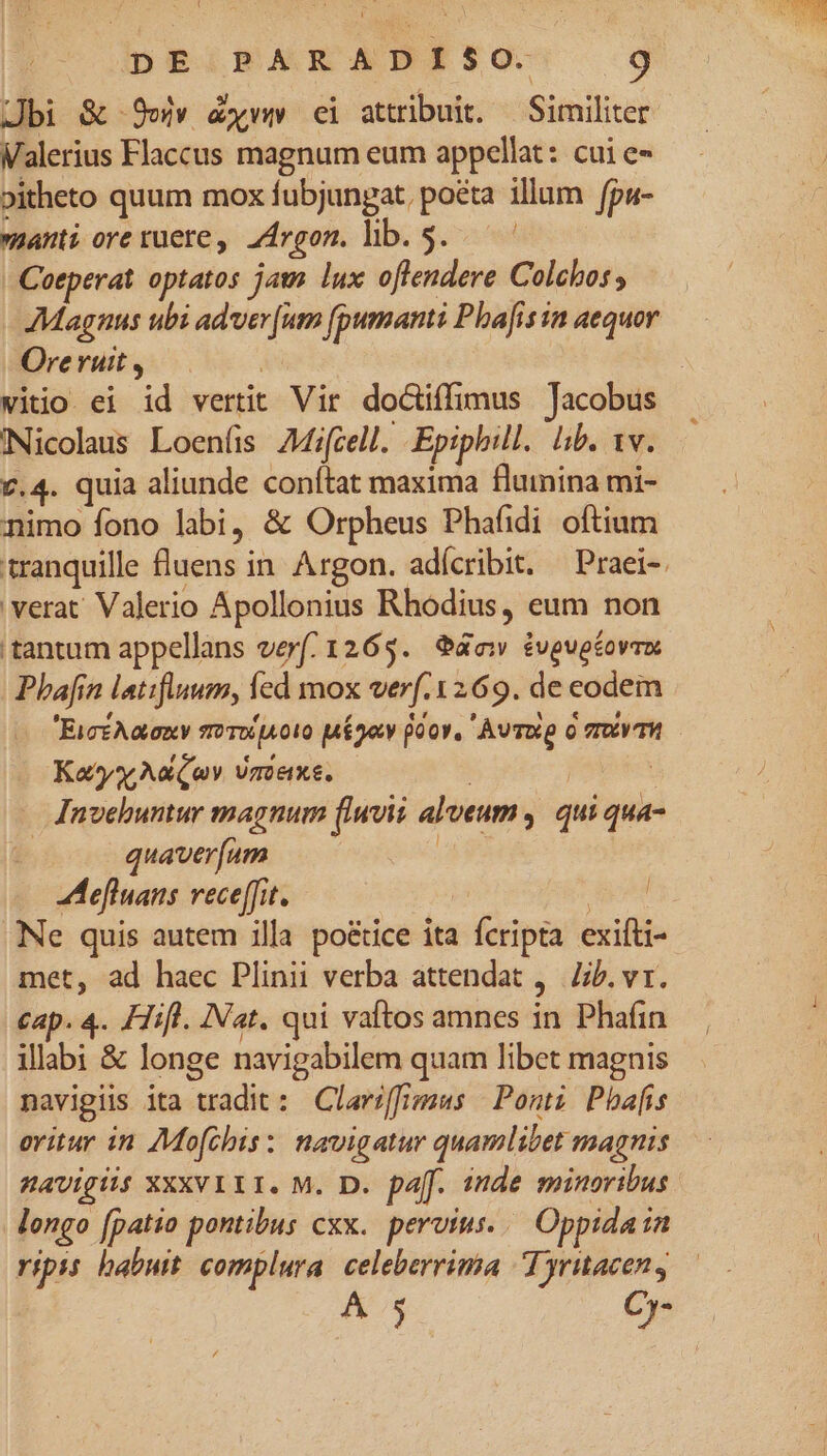 Jbi & 9eiv &xww ci attribuit. — Similiter Valerius Flaccus magnum eum appellat: cui e- »itheto quum mox fubjungat, pota illum fpu- ani oreruere, z4rgom. hb. 5. — Coeperat optatos jam lux offendere Colchos; Ore ruit , | vitio ei id vertit Vir doctiffimus Jacobus iNicolaus Loeníis AMifcell. Epiphill. lib. 1v. 7.4. quia aliunde conítat maxima flumina mi- animo fono labi, & Orpheus Phafidi oftium 'verat' Valerio Apollonius Rhodius, eum non 'tantum appellans ver(/ 1265. 4o évgugéovr Phan latifiuum, fed mox verf.1269. de codem EicéAaony o THA000 aé52ty oov, Avvup o fTXVTH Kay Aaa Vmexe. | J | . Inveluntur magnum (lwvii alveum ,. qui qua- quaver[um ! | Meflnans vece[ffit. | facem Ne quis autem illa po&ice ita fcripta exifti- met, ad haec Plinii verba attendat ,— ib. vr. cap. 4. Hifl. INat. qui vaftos amnes in Phafin illabi & longe navigabilem quam libet magnis navigis ita tradit : Claviffmuws Ponti Pbafis oritur in 7Mofchis: navigatur quamlibet magnis BAVigils XXXVIII. M. D. paff. inde minoribus longo [patio pontibus cxx. perius... Oppida in ripis babuit complura. celeberrima T yruacen, A 5 Cy-