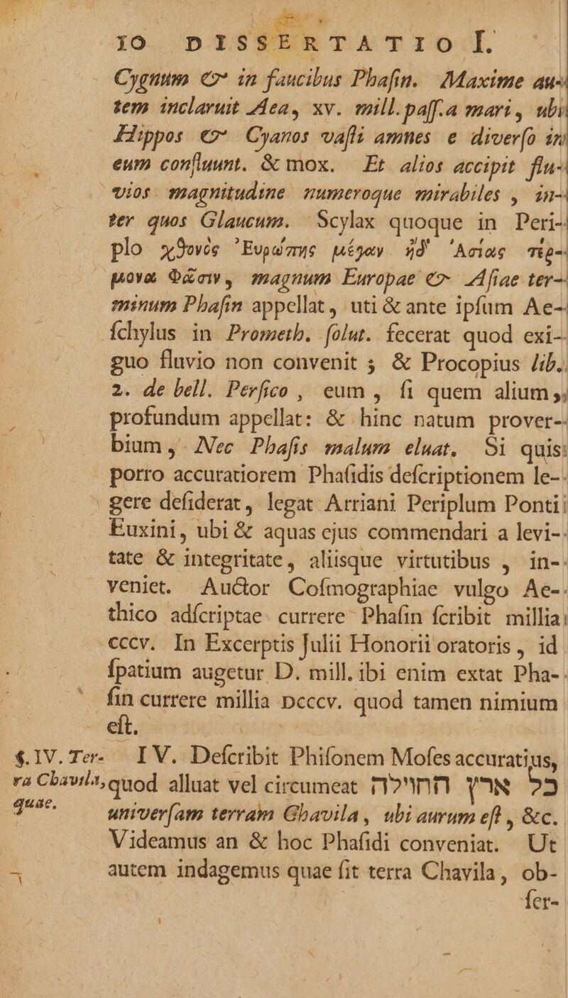 LX j0 DI SSERTA Tro Cygnum € in faucibus Phafin. Maxime au- tem inclaruit ea, xv. mill.paf.a mari, ubi Hippos ez Cyanos va[fli amnes. e diver(o 12 eum confluunt. &amp; mox. Et alios accipit. flu- vios. magnitudine mumeroque spirabiles , in- ter quos Glaucum. Scylax quoque in Peri- plo x9ewés 'Evps mue piégew. 4d' 'Aeime Tig-. pora O&amp;aw, magnum Europae €» fiae ter—- minum Pbafin appellat, uti &amp; ante ipfum Ae-- fchylus in Prometb. folut. fecerat. quod exi guo fluvio non convenit ; &amp; Procopius /i.. 2. de bell. Perfico , eum , fi quem alium ;; profundum appellat: &amp; hinc natum prover-- | biam ,. Nec. Pbafis malura. eluat, — Si quis: porro accuratiorem Phaidis defcriptionem le-- gere defiderat ,' legat. Arriani Periplum Pontii Euxini, ubi &amp; aquas cjus commendari a levi-. tate &amp; integritate, aliisque virtutibus , in-. veniet. Audor Cofmographiae vulgo Ae-. thico adícriptae. currere Phafin fcribit millia: cccv. In Excerptis Julii Honorii oratoris , id. fpatium augetur D. mill. ibi enim extat Pha-. fin currere millia pcccv. quod tamen nimium eft. lisi $1V.Te- IV. Defcribit Phifonem Mofes accuratius, ra Cbavi/t; quod alluat vel circumeat r2 YN Z T^ — wniver(am terram Gbavila, ubiaurum eft , &amp;c.. Videamus an &amp; hoc Phafidi conveniat. Ut 3 autem indagemus quae fit terra Chavila, ob- 1er- LU